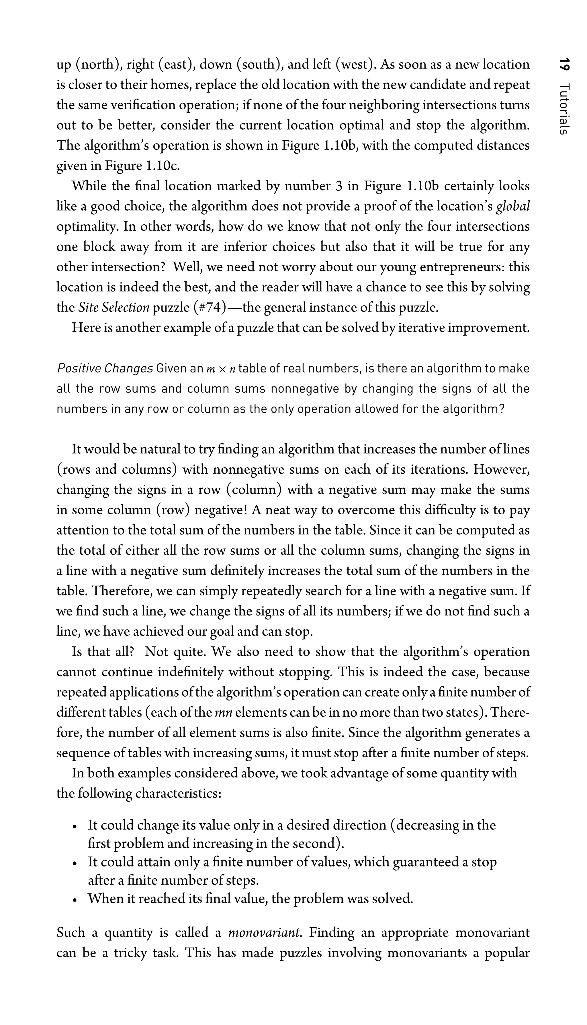 19
Tutorials
up (north), right (east), down (south), and left (west). As soon as a new location
is closer to their homes, replace the old location with the new candidate and repeat
the same veriﬁcation operation; if none of the four neighboring intersections turns
out to be better, consider the current location optimal and stop the algorithm.
The algorithm’s operation is shown in Figure 1.10b, with the computed distances
given in Figure 1.10c.
While the ﬁnal location marked by number 3 in Figure 1.10b certainly looks
like a good choice, the algorithm does not provide a proof of the location’s global
optimality. In other words, how do we know that not only the four intersections
one block away from it are inferior choices but also that it will be true for any
other intersection? Well, we need not worry about our young entrepreneurs: this
location is indeed the best, and the reader will have a chance to see this by solving
the Site Selection puzzle (#74)—the general instance of this puzzle.
Here is another example of a puzzle that can be solved by iterative improvement.
Positive Changes Given an m × n table of real numbers, is there an algorithm to make
all the row sums and column sums nonnegative by changing the signs of all the
numbers in any row or column as the only operation allowed for the algorithm?
It would be natural to try ﬁnding an algorithm that increases the number of lines
(rows and columns) with nonnegative sums on each of its iterations. However,
changing the signs in a row (column) with a negative sum may make the sums
in some column (row) negative! A neat way to overcome this difﬁculty is to pay
attention to the total sum of the numbers in the table. Since it can be computed as
the total of either all the row sums or all the column sums, changing the signs in
a line with a negative sum deﬁnitely increases the total sum of the numbers in the
table. Therefore, we can simply repeatedly search for a line with a negative sum. If
we ﬁnd such a line, we change the signs of all its numbers; if we do not ﬁnd such a
line, we have achieved our goal and can stop.
Is that all? Not quite. We also need to show that the algorithm’s operation
cannot continue indeﬁnitely without stopping. This is indeed the case, because
repeatedapplicationsofthealgorithm’soperationcancreateonlyaﬁnitenumberof
different tables (each of the mn elements can be in no more than two states). There-
fore, the number of all element sums is also ﬁnite. Since the algorithm generates a
sequence of tables with increasing sums, it must stop after a ﬁnite number of steps.
In both examples considered above, we took advantage of some quantity with
the following characteristics:
• It could change its value only in a desired direction (decreasing in the
ﬁrst problem and increasing in the second).
• It could attain only a ﬁnite number of values, which guaranteed a stop
after a ﬁnite number of steps.
• When it reached its ﬁnal value, the problem was solved.
Such a quantity is called a monovariant. Finding an appropriate monovariant
can be a tricky task. This has made puzzles involving monovariants a popular
 