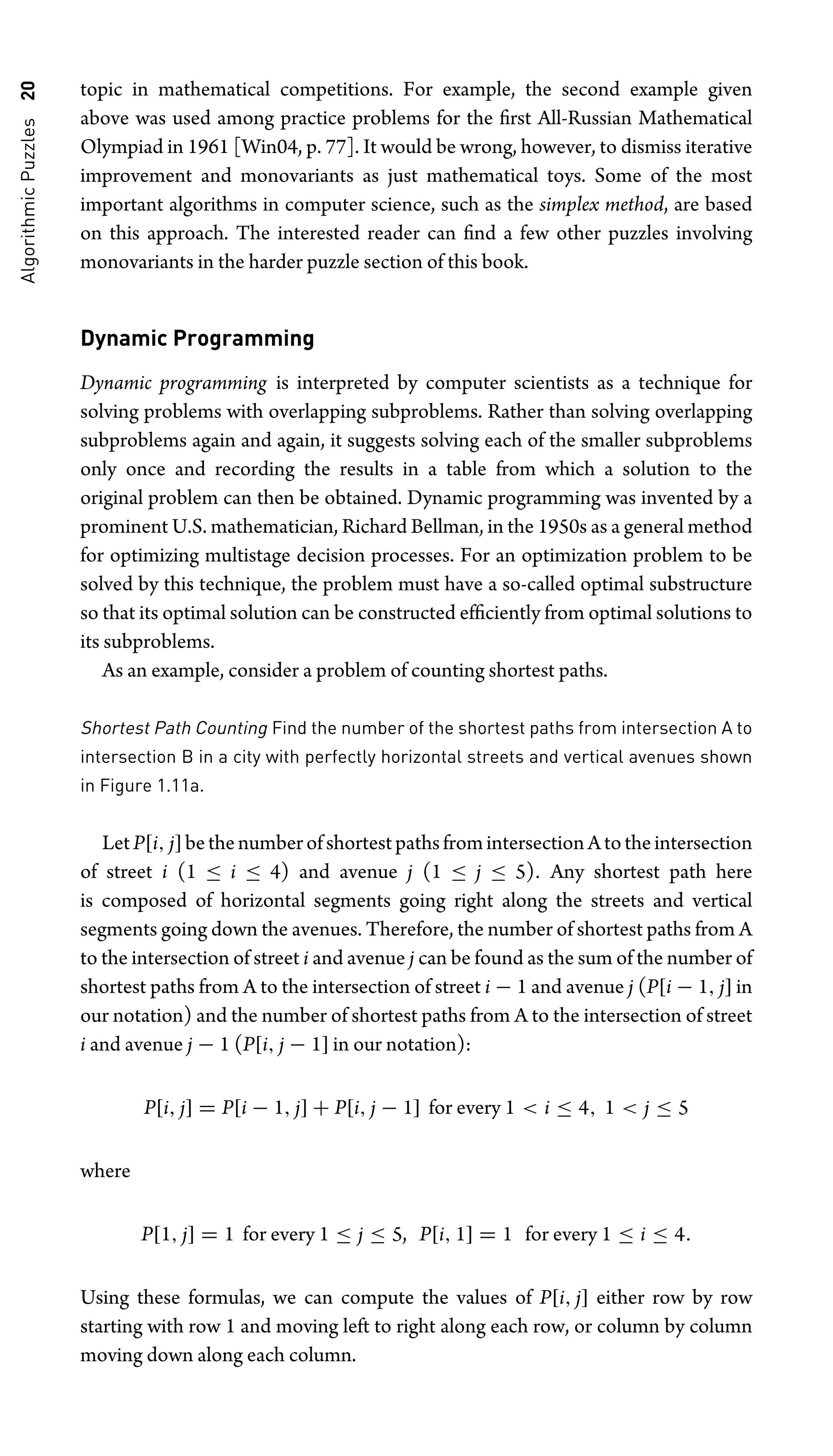 Algorithmic
Puzzles
20 topic in mathematical competitions. For example, the second example given
above was used among practice problems for the ﬁrst All-Russian Mathematical
Olympiad in 1961 [Win04, p. 77]. It would be wrong, however, to dismiss iterative
improvement and monovariants as just mathematical toys. Some of the most
important algorithms in computer science, such as the simplex method, are based
on this approach. The interested reader can ﬁnd a few other puzzles involving
monovariants in the harder puzzle section of this book.
Dynamic Programming
Dynamic programming is interpreted by computer scientists as a technique for
solving problems with overlapping subproblems. Rather than solving overlapping
subproblems again and again, it suggests solving each of the smaller subproblems
only once and recording the results in a table from which a solution to the
original problem can then be obtained. Dynamic programming was invented by a
prominent U.S. mathematician, Richard Bellman, in the 1950s as a general method
for optimizing multistage decision processes. For an optimization problem to be
solved by this technique, the problem must have a so-called optimal substructure
so that its optimal solution can be constructed efﬁciently from optimal solutions to
its subproblems.
As an example, consider a problem of counting shortest paths.
Shortest Path Counting Find the number of the shortest paths from intersection A to
intersection B in a city with perfectly horizontal streets and vertical avenues shown
in Figure 1.11a.
LetP[i, j]bethenumberofshortestpathsfromintersectionAtotheintersection
of street i (1 ≤ i ≤ 4) and avenue j (1 ≤ j ≤ 5). Any shortest path here
is composed of horizontal segments going right along the streets and vertical
segments going down the avenues. Therefore, the number of shortest paths from A
to the intersection of street i and avenue j can be found as the sum of the number of
shortest paths from A to the intersection of street i − 1 and avenue j (P[i − 1, j] in
our notation) and the number of shortest paths from A to the intersection of street
i and avenue j − 1 (P[i, j − 1] in our notation):
P[i, j] = P[i − 1, j] + P[i, j − 1] for every 1  i ≤ 4, 1  j ≤ 5
where
P[1, j] = 1 for every 1 ≤ j ≤ 5, P[i, 1] = 1 for every 1 ≤ i ≤ 4.
Using these formulas, we can compute the values of P[i, j] either row by row
starting with row 1 and moving left to right along each row, or column by column
moving down along each column.
 