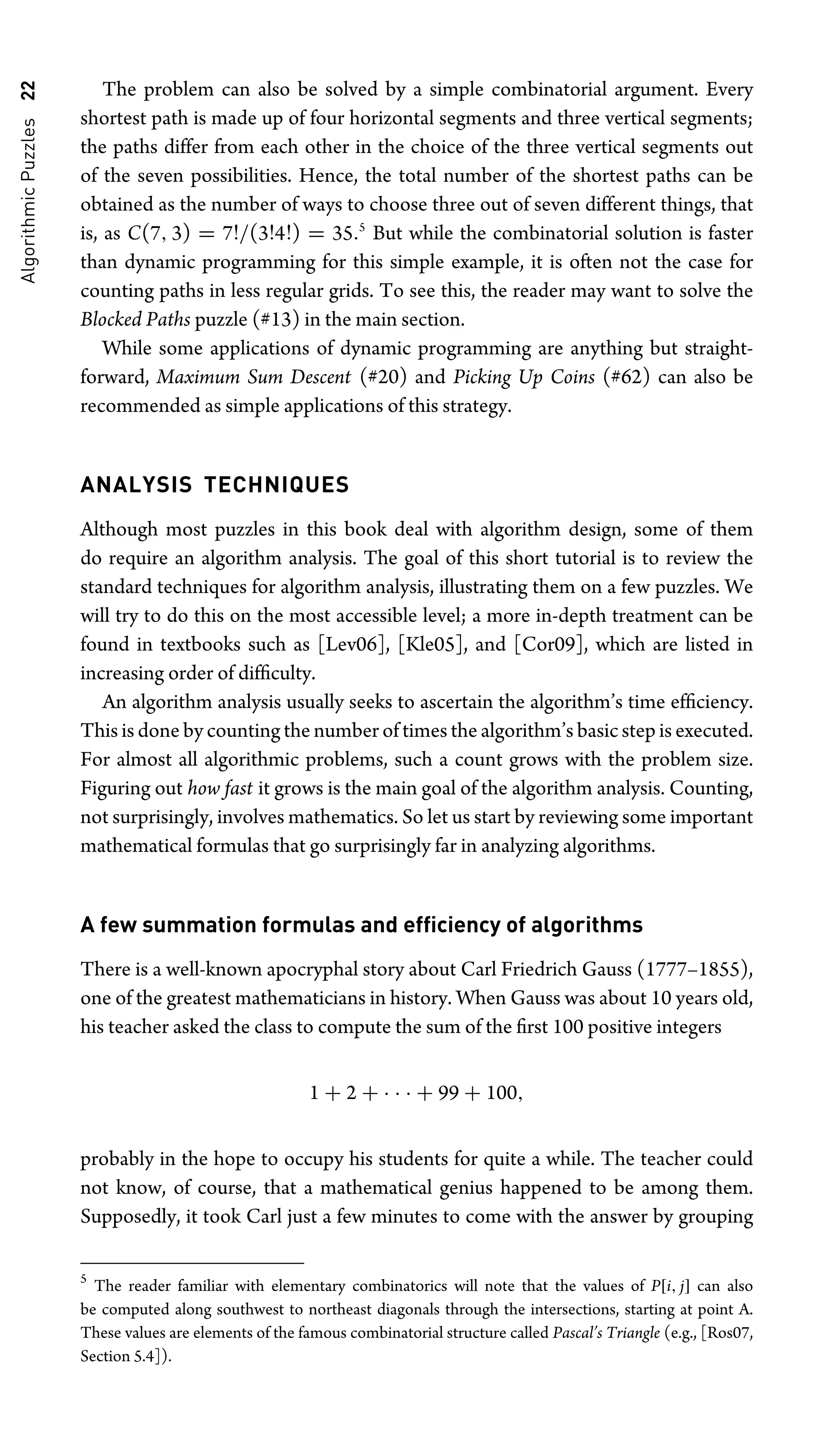 Algorithmic
Puzzles
22 The problem can also be solved by a simple combinatorial argument. Every
shortest path is made up of four horizontal segments and three vertical segments;
the paths differ from each other in the choice of the three vertical segments out
of the seven possibilities. Hence, the total number of the shortest paths can be
obtained as the number of ways to choose three out of seven different things, that
is, as C(7, 3) = 7!/(3!4!) = 35.5
But while the combinatorial solution is faster
than dynamic programming for this simple example, it is often not the case for
counting paths in less regular grids. To see this, the reader may want to solve the
Blocked Paths puzzle (#13) in the main section.
While some applications of dynamic programming are anything but straight-
forward, Maximum Sum Descent (#20) and Picking Up Coins (#62) can also be
recommended as simple applications of this strategy.
ANALYSIS TECHNIQUES
Although most puzzles in this book deal with algorithm design, some of them
do require an algorithm analysis. The goal of this short tutorial is to review the
standard techniques for algorithm analysis, illustrating them on a few puzzles. We
will try to do this on the most accessible level; a more in-depth treatment can be
found in textbooks such as [Lev06], [Kle05], and [Cor09], which are listed in
increasing order of difﬁculty.
An algorithm analysis usually seeks to ascertain the algorithm’s time efﬁciency.
This is done by counting the number of times the algorithm’s basic step is executed.
For almost all algorithmic problems, such a count grows with the problem size.
Figuring out how fast it grows is the main goal of the algorithm analysis. Counting,
not surprisingly, involves mathematics. So let us start by reviewing some important
mathematical formulas that go surprisingly far in analyzing algorithms.
A few summation formulas and efﬁciency of algorithms
There is a well-known apocryphal story about Carl Friedrich Gauss (1777–1855),
one of the greatest mathematicians in history. When Gauss was about 10 years old,
his teacher asked the class to compute the sum of the ﬁrst 100 positive integers
1 + 2 + · · · + 99 + 100,
probably in the hope to occupy his students for quite a while. The teacher could
not know, of course, that a mathematical genius happened to be among them.
Supposedly, it took Carl just a few minutes to come with the answer by grouping
5
The reader familiar with elementary combinatorics will note that the values of P[i, j] can also
be computed along southwest to northeast diagonals through the intersections, starting at point A.
These values are elements of the famous combinatorial structure called Pascal’s Triangle (e.g., [Ros07,
Section 5.4]).
 