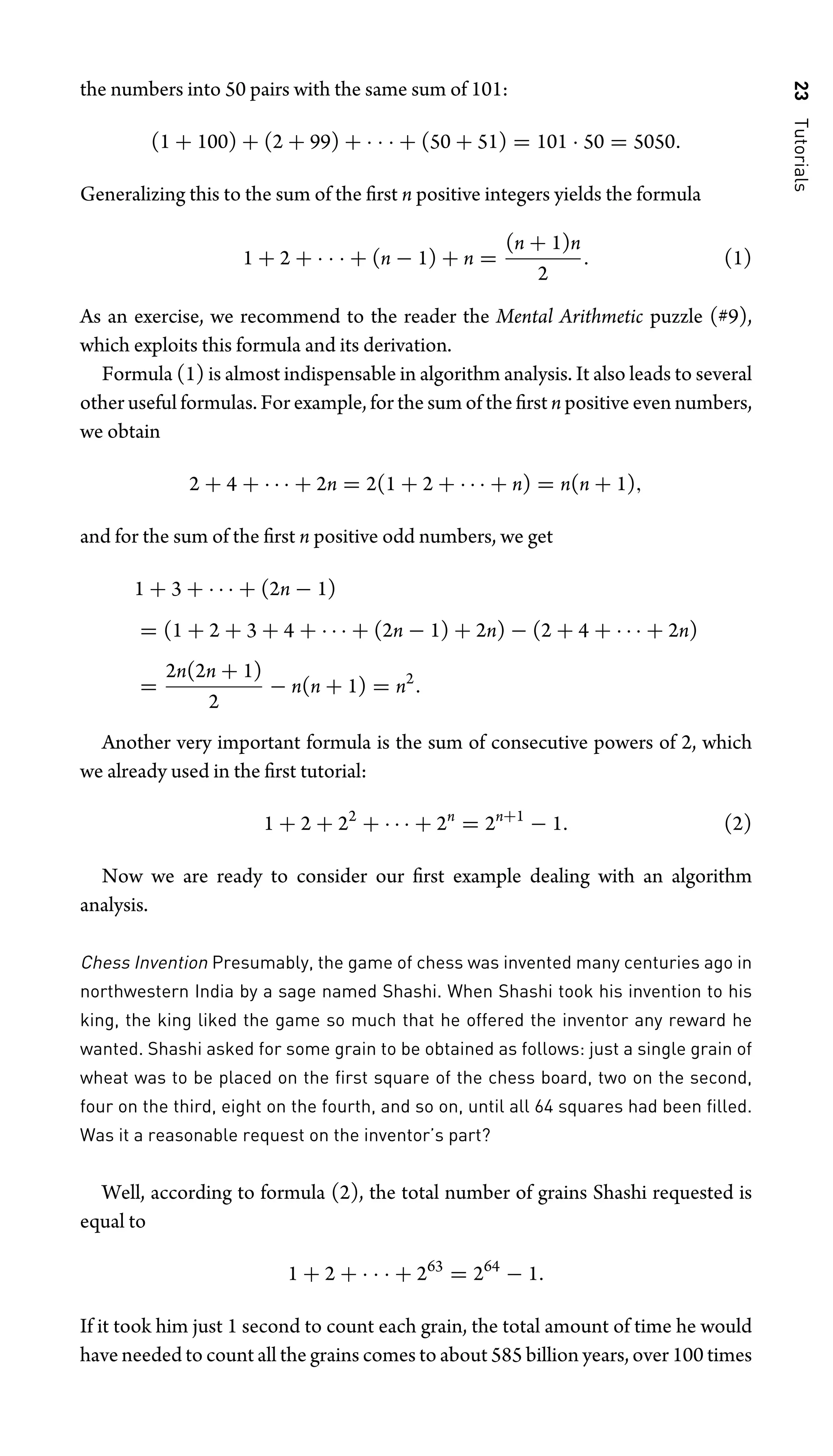 23
Tutorials
the numbers into 50 pairs with the same sum of 101:
(1 + 100) + (2 + 99) + · · · + (50 + 51) = 101 · 50 = 5050.
Generalizing this to the sum of the ﬁrst n positive integers yields the formula
1 + 2 + · · · + (n − 1) + n =
(n + 1)n
2
. (1)
As an exercise, we recommend to the reader the Mental Arithmetic puzzle (#9),
which exploits this formula and its derivation.
Formula (1) is almost indispensable in algorithm analysis. It also leads to several
other useful formulas. For example, for the sum of the ﬁrst n positive even numbers,
we obtain
2 + 4 + · · · + 2n = 2(1 + 2 + · · · + n) = n(n + 1),
and for the sum of the ﬁrst n positive odd numbers, we get
1 + 3 + · · · + (2n − 1)
= (1 + 2 + 3 + 4 + · · · + (2n − 1) + 2n) − (2 + 4 + · · · + 2n)
=
2n(2n + 1)
2
− n(n + 1) = n2
.
Another very important formula is the sum of consecutive powers of 2, which
we already used in the ﬁrst tutorial:
1 + 2 + 22
+ · · · + 2n
= 2n+1
− 1. (2)
Now we are ready to consider our ﬁrst example dealing with an algorithm
analysis.
Chess Invention Presumably, the game of chess was invented many centuries ago in
northwestern India by a sage named Shashi. When Shashi took his invention to his
king, the king liked the game so much that he offered the inventor any reward he
wanted. Shashi asked for some grain to be obtained as follows: just a single grain of
wheat was to be placed on the ﬁrst square of the chess board, two on the second,
four on the third, eight on the fourth, and so on, until all 64 squares had been ﬁlled.
Was it a reasonable request on the inventor’s part?
Well, according to formula (2), the total number of grains Shashi requested is
equal to
1 + 2 + · · · + 263
= 264
− 1.
If it took him just 1 second to count each grain, the total amount of time he would
have needed to count all the grains comes to about 585 billion years, over 100 times
 