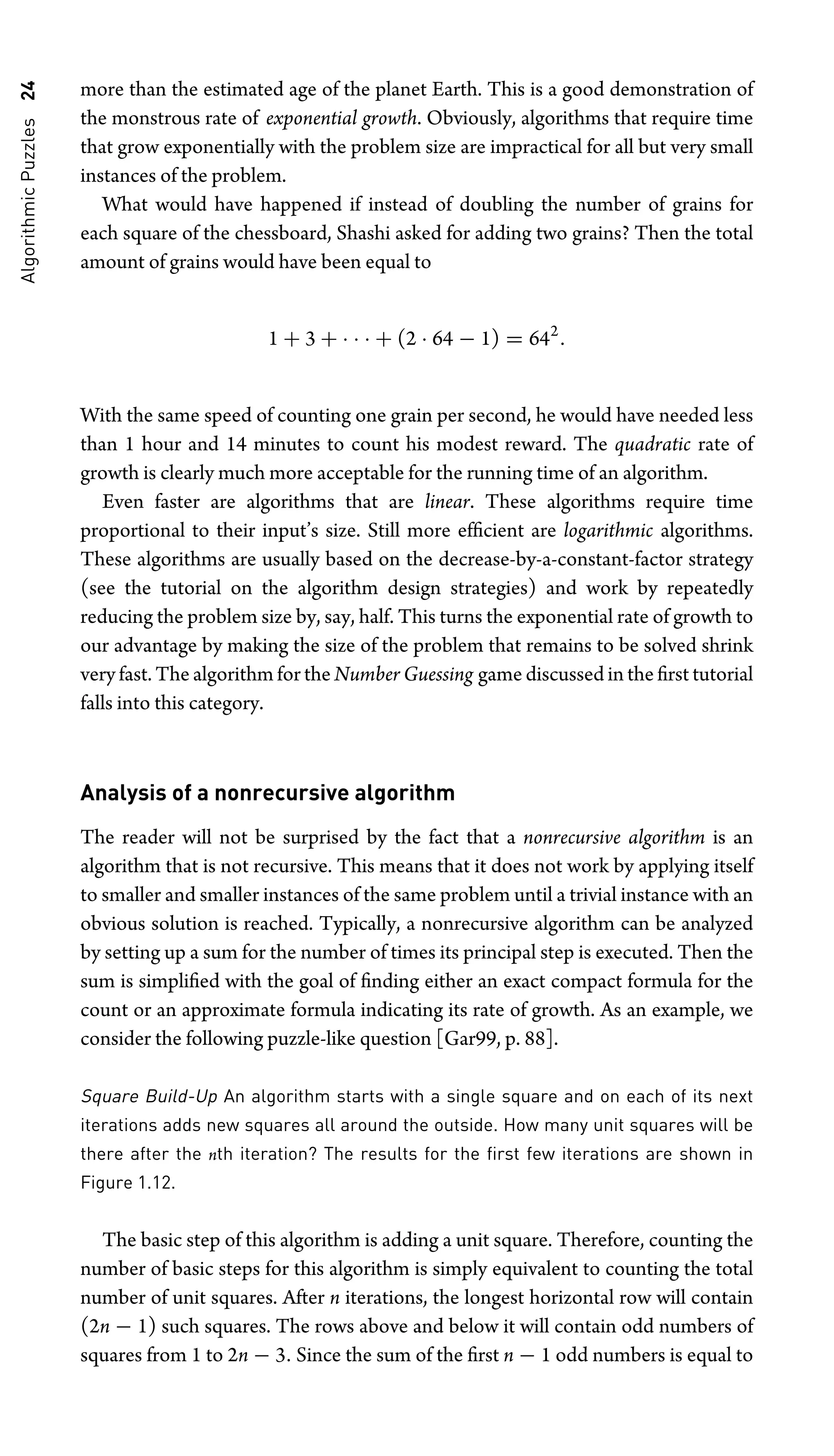 Algorithmic
Puzzles
24 more than the estimated age of the planet Earth. This is a good demonstration of
the monstrous rate of exponential growth. Obviously, algorithms that require time
that grow exponentially with the problem size are impractical for all but very small
instances of the problem.
What would have happened if instead of doubling the number of grains for
each square of the chessboard, Shashi asked for adding two grains? Then the total
amount of grains would have been equal to
1 + 3 + · · · + (2 · 64 − 1) = 642
.
With the same speed of counting one grain per second, he would have needed less
than 1 hour and 14 minutes to count his modest reward. The quadratic rate of
growth is clearly much more acceptable for the running time of an algorithm.
Even faster are algorithms that are linear. These algorithms require time
proportional to their input’s size. Still more efﬁcient are logarithmic algorithms.
These algorithms are usually based on the decrease-by-a-constant-factor strategy
(see the tutorial on the algorithm design strategies) and work by repeatedly
reducing the problem size by, say, half. This turns the exponential rate of growth to
our advantage by making the size of the problem that remains to be solved shrink
very fast. The algorithm for the Number Guessing game discussed in the ﬁrst tutorial
falls into this category.
Analysis of a nonrecursive algorithm
The reader will not be surprised by the fact that a nonrecursive algorithm is an
algorithm that is not recursive. This means that it does not work by applying itself
to smaller and smaller instances of the same problem until a trivial instance with an
obvious solution is reached. Typically, a nonrecursive algorithm can be analyzed
by setting up a sum for the number of times its principal step is executed. Then the
sum is simpliﬁed with the goal of ﬁnding either an exact compact formula for the
count or an approximate formula indicating its rate of growth. As an example, we
consider the following puzzle-like question [Gar99, p. 88].
Square Build-Up An algorithm starts with a single square and on each of its next
iterations adds new squares all around the outside. How many unit squares will be
there after the nth iteration? The results for the ﬁrst few iterations are shown in
Figure 1.12.
The basic step of this algorithm is adding a unit square. Therefore, counting the
number of basic steps for this algorithm is simply equivalent to counting the total
number of unit squares. After n iterations, the longest horizontal row will contain
(2n − 1) such squares. The rows above and below it will contain odd numbers of
squares from 1 to 2n − 3. Since the sum of the ﬁrst n − 1 odd numbers is equal to
 