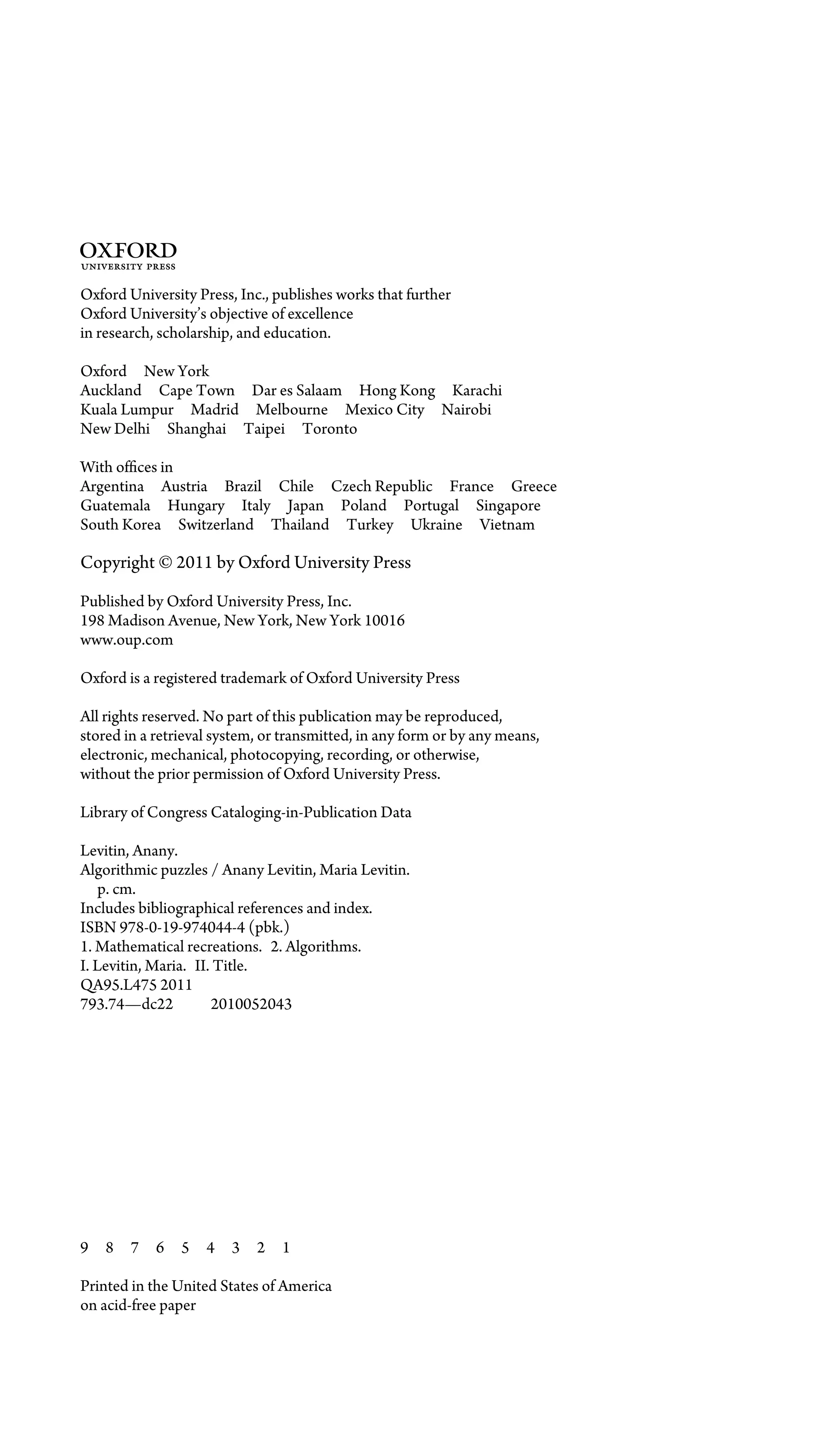 3
Oxford University Press, Inc., publishes works that further
Oxford University’s objective of excellence
in research, scholarship, and education.
Oxford New York
Auckland Cape Town Dar es Salaam Hong Kong Karachi
Kuala Lumpur Madrid Melbourne Mexico City Nairobi
New Delhi Shanghai Taipei Toronto
With ofﬁces in
Argentina Austria Brazil Chile Czech Republic France Greece
Guatemala Hungary Italy Japan Poland Portugal Singapore
South Korea Switzerland Thailand Turkey Ukraine Vietnam
Copyright © 2011 by Oxford University Press
Published by Oxford University Press, Inc.
198 Madison Avenue, New York, New York 10016
www.oup.com
Oxford is a registered trademark of Oxford University Press
All rights reserved. No part of this publication may be reproduced,
stored in a retrieval system, or transmitted, in any form or by any means,
electronic, mechanical, photocopying, recording, or otherwise,
without the prior permission of Oxford University Press.
Library of Congress Cataloging-in-Publication Data
Levitin, Anany.
Algorithmic puzzles / Anany Levitin, Maria Levitin.
p. cm.
Includes bibliographical references and index.
ISBN 978-0-19-974044-4 (pbk.)
1. Mathematical recreations. 2. Algorithms.
I. Levitin, Maria. II. Title.
QA95.L475 2011
793.74—dc22 2010052043
9 8 7 6 5 4 3 2 1
Printed in the United States of America
on acid-free paper
 