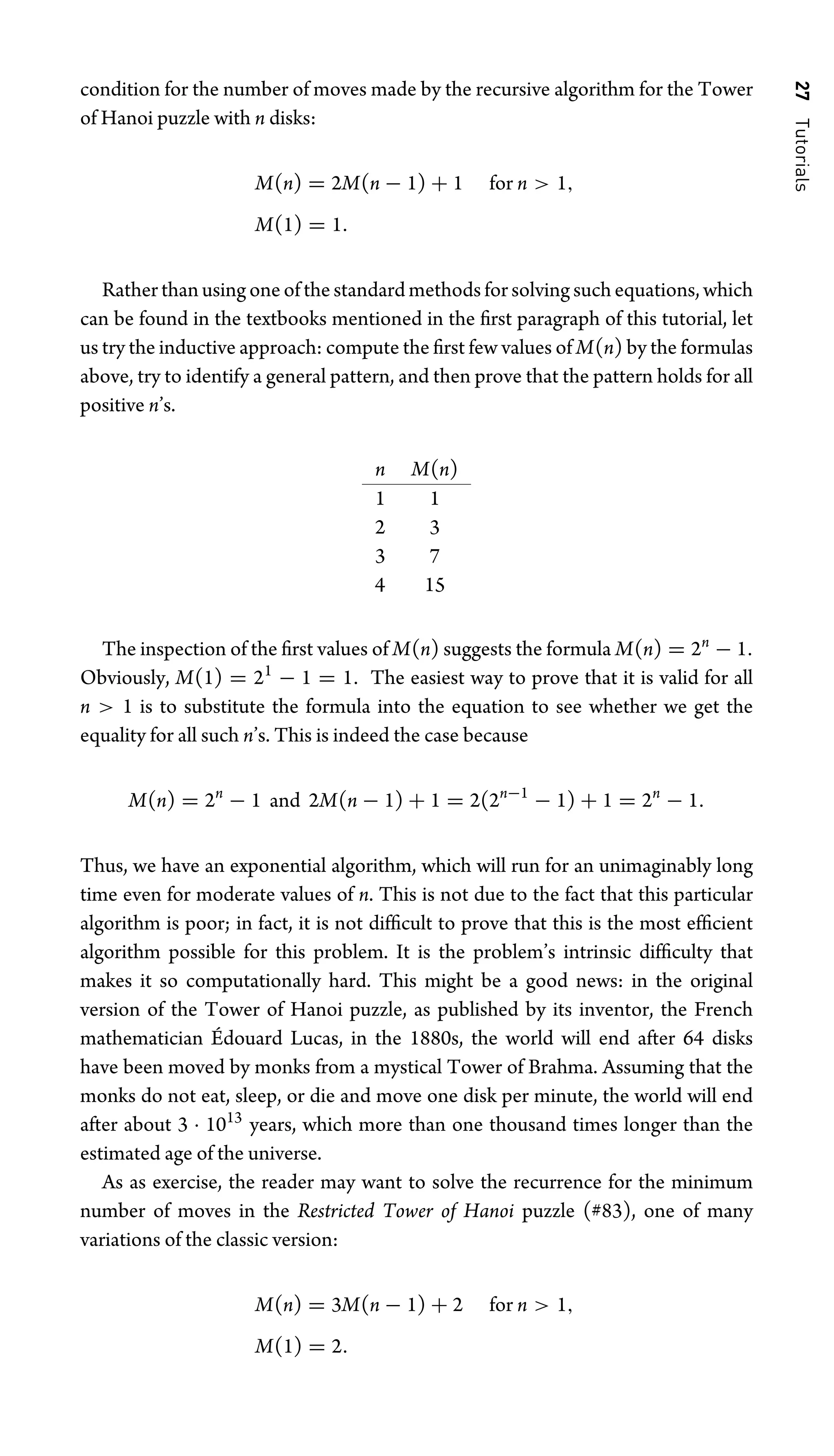 27
Tutorials
condition for the number of moves made by the recursive algorithm for the Tower
of Hanoi puzzle with n disks:
M(n) = 2M(n − 1) + 1 for n  1,
M(1) = 1.
Rather than using one of the standard methods for solving such equations, which
can be found in the textbooks mentioned in the ﬁrst paragraph of this tutorial, let
us try the inductive approach: compute the ﬁrst few values of M(n) by the formulas
above, try to identify a general pattern, and then prove that the pattern holds for all
positive n’s.
n M(n)
1 1
2 3
3 7
4 15
The inspection of the ﬁrst values of M(n) suggests the formula M(n) = 2n
− 1.
Obviously, M(1) = 21
− 1 = 1. The easiest way to prove that it is valid for all
n  1 is to substitute the formula into the equation to see whether we get the
equality for all such n’s. This is indeed the case because
M(n) = 2n
− 1 and 2M(n − 1) + 1 = 2(2n−1
− 1) + 1 = 2n
− 1.
Thus, we have an exponential algorithm, which will run for an unimaginably long
time even for moderate values of n. This is not due to the fact that this particular
algorithm is poor; in fact, it is not difﬁcult to prove that this is the most efﬁcient
algorithm possible for this problem. It is the problem’s intrinsic difﬁculty that
makes it so computationally hard. This might be a good news: in the original
version of the Tower of Hanoi puzzle, as published by its inventor, the French
mathematician Édouard Lucas, in the 1880s, the world will end after 64 disks
have been moved by monks from a mystical Tower of Brahma. Assuming that the
monks do not eat, sleep, or die and move one disk per minute, the world will end
after about 3 · 1013
years, which more than one thousand times longer than the
estimated age of the universe.
As as exercise, the reader may want to solve the recurrence for the minimum
number of moves in the Restricted Tower of Hanoi puzzle (#83), one of many
variations of the classic version:
M(n) = 3M(n − 1) + 2 for n  1,
M(1) = 2.
 