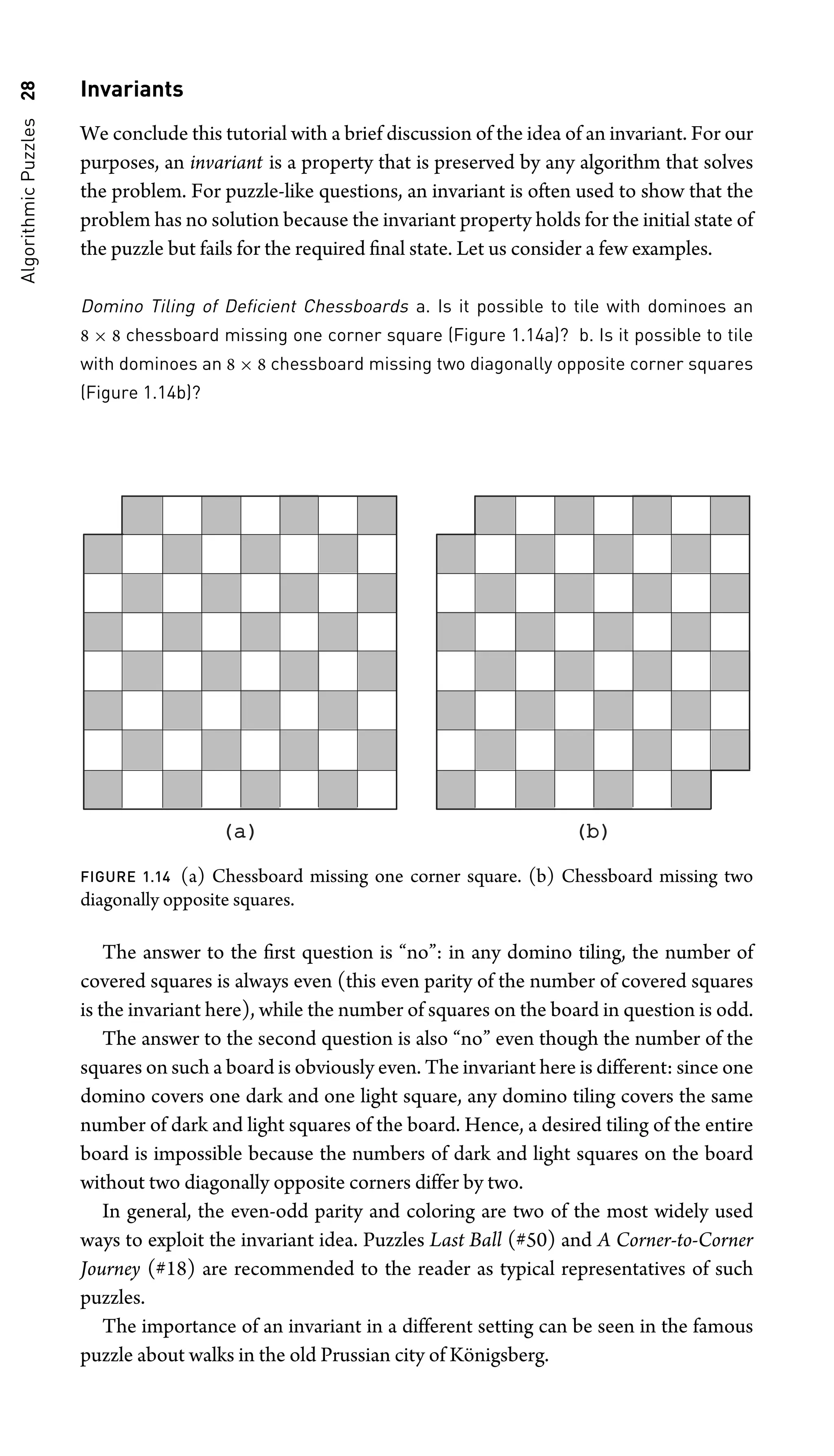 Algorithmic
Puzzles
28 Invariants
We conclude this tutorial with a brief discussion of the idea of an invariant. For our
purposes, an invariant is a property that is preserved by any algorithm that solves
the problem. For puzzle-like questions, an invariant is often used to show that the
problem has no solution because the invariant property holds for the initial state of
the puzzle but fails for the required ﬁnal state. Let us consider a few examples.
Domino Tiling of Deﬁcient Chessboards a. Is it possible to tile with dominoes an
8 × 8 chessboard missing one corner square (Figure 1.14a)? b. Is it possible to tile
with dominoes an 8 × 8 chessboard missing two diagonally opposite corner squares
(Figure 1.14b)?
(a)
(a) (b)
(b)
FIGURE 1.14 (a) Chessboard missing one corner square. (b) Chessboard missing two
diagonally opposite squares.
The answer to the ﬁrst question is “no”: in any domino tiling, the number of
covered squares is always even (this even parity of the number of covered squares
is the invariant here), while the number of squares on the board in question is odd.
The answer to the second question is also “no” even though the number of the
squares on such a board is obviously even. The invariant here is different: since one
domino covers one dark and one light square, any domino tiling covers the same
number of dark and light squares of the board. Hence, a desired tiling of the entire
board is impossible because the numbers of dark and light squares on the board
without two diagonally opposite corners differ by two.
In general, the even-odd parity and coloring are two of the most widely used
ways to exploit the invariant idea. Puzzles Last Ball (#50) and A Corner-to-Corner
Journey (#18) are recommended to the reader as typical representatives of such
puzzles.
The importance of an invariant in a different setting can be seen in the famous
puzzle about walks in the old Prussian city of Königsberg.
 