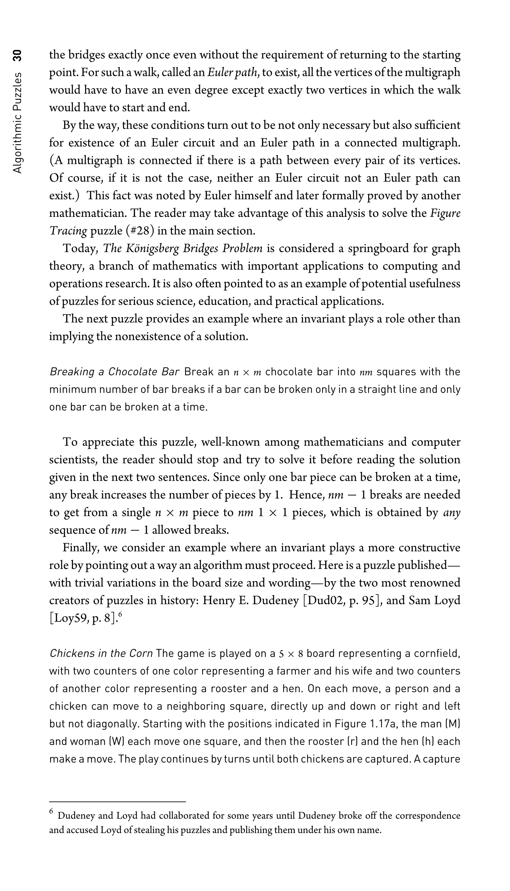 Algorithmic
Puzzles
30 the bridges exactly once even without the requirement of returning to the starting
point. Forsuchawalk,calledan Euler path,toexist,alltheverticesofthemultigraph
would have to have an even degree except exactly two vertices in which the walk
would have to start and end.
By the way, these conditions turn out to be not only necessary but also sufﬁcient
for existence of an Euler circuit and an Euler path in a connected multigraph.
(A multigraph is connected if there is a path between every pair of its vertices.
Of course, if it is not the case, neither an Euler circuit not an Euler path can
exist.) This fact was noted by Euler himself and later formally proved by another
mathematician. The reader may take advantage of this analysis to solve the Figure
Tracing puzzle (#28) in the main section.
Today, The Königsberg Bridges Problem is considered a springboard for graph
theory, a branch of mathematics with important applications to computing and
operations research. It is also often pointed to as an example of potential usefulness
of puzzles for serious science, education, and practical applications.
The next puzzle provides an example where an invariant plays a role other than
implying the nonexistence of a solution.
Breaking a Chocolate Bar Break an n × m chocolate bar into nm squares with the
minimum number of bar breaks if a bar can be broken only in a straight line and only
one bar can be broken at a time.
To appreciate this puzzle, well-known among mathematicians and computer
scientists, the reader should stop and try to solve it before reading the solution
given in the next two sentences. Since only one bar piece can be broken at a time,
any break increases the number of pieces by 1. Hence, nm − 1 breaks are needed
to get from a single n × m piece to nm 1 × 1 pieces, which is obtained by any
sequence of nm − 1 allowed breaks.
Finally, we consider an example where an invariant plays a more constructive
role by pointing out a way an algorithm must proceed. Here is a puzzle published—
with trivial variations in the board size and wording—by the two most renowned
creators of puzzles in history: Henry E. Dudeney [Dud02, p. 95], and Sam Loyd
[Loy59, p. 8].6
Chickens in the Corn The game is played on a 5 × 8 board representing a cornﬁeld,
with two counters of one color representing a farmer and his wife and two counters
of another color representing a rooster and a hen. On each move, a person and a
chicken can move to a neighboring square, directly up and down or right and left
but not diagonally. Starting with the positions indicated in Figure 1.17a, the man (M)
and woman (W) each move one square, and then the rooster (r) and the hen (h) each
make a move. The play continues by turns until both chickens are captured. A capture
6
Dudeney and Loyd had collaborated for some years until Dudeney broke off the correspondence
and accused Loyd of stealing his puzzles and publishing them under his own name.
 
