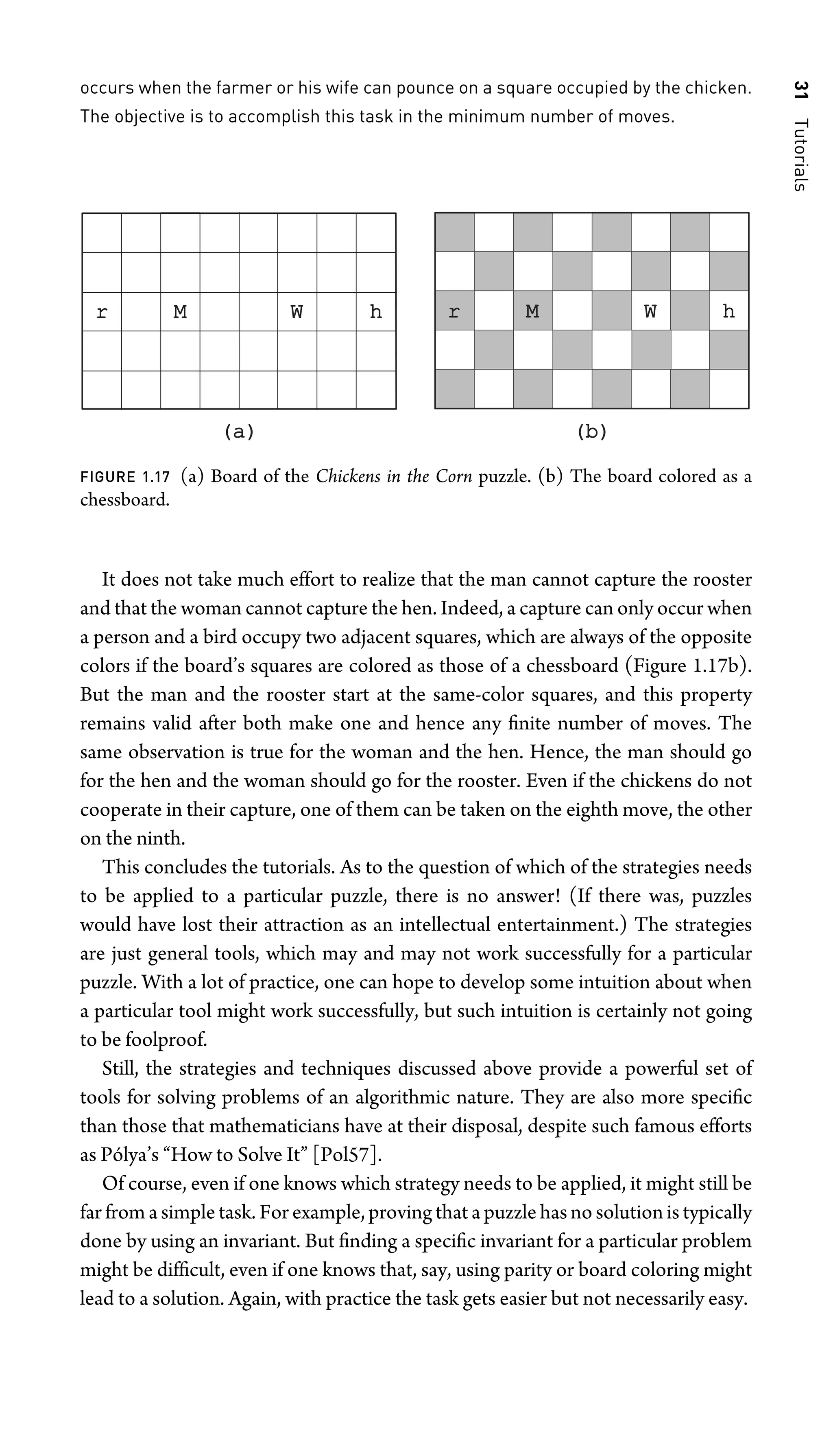 31
Tutorials
occurs when the farmer or his wife can pounce on a square occupied by the chicken.
The objective is to accomplish this task in the minimum number of moves.
W h
r
(a)
(a) (b)
(b)
W h
r M
M
FIGURE 1.17 (a) Board of the Chickens in the Corn puzzle. (b) The board colored as a
chessboard.
It does not take much effort to realize that the man cannot capture the rooster
and that the woman cannot capture the hen. Indeed, a capture can only occur when
a person and a bird occupy two adjacent squares, which are always of the opposite
colors if the board’s squares are colored as those of a chessboard (Figure 1.17b).
But the man and the rooster start at the same-color squares, and this property
remains valid after both make one and hence any ﬁnite number of moves. The
same observation is true for the woman and the hen. Hence, the man should go
for the hen and the woman should go for the rooster. Even if the chickens do not
cooperate in their capture, one of them can be taken on the eighth move, the other
on the ninth.
This concludes the tutorials. As to the question of which of the strategies needs
to be applied to a particular puzzle, there is no answer! (If there was, puzzles
would have lost their attraction as an intellectual entertainment.) The strategies
are just general tools, which may and may not work successfully for a particular
puzzle. With a lot of practice, one can hope to develop some intuition about when
a particular tool might work successfully, but such intuition is certainly not going
to be foolproof.
Still, the strategies and techniques discussed above provide a powerful set of
tools for solving problems of an algorithmic nature. They are also more speciﬁc
than those that mathematicians have at their disposal, despite such famous efforts
as Pólya’s “How to Solve It” [Pol57].
Of course, even if one knows which strategy needs to be applied, it might still be
far from a simple task. For example, proving that a puzzle has no solution is typically
done by using an invariant. But ﬁnding a speciﬁc invariant for a particular problem
might be difﬁcult, even if one knows that, say, using parity or board coloring might
lead to a solution. Again, with practice the task gets easier but not necessarily easy.
 