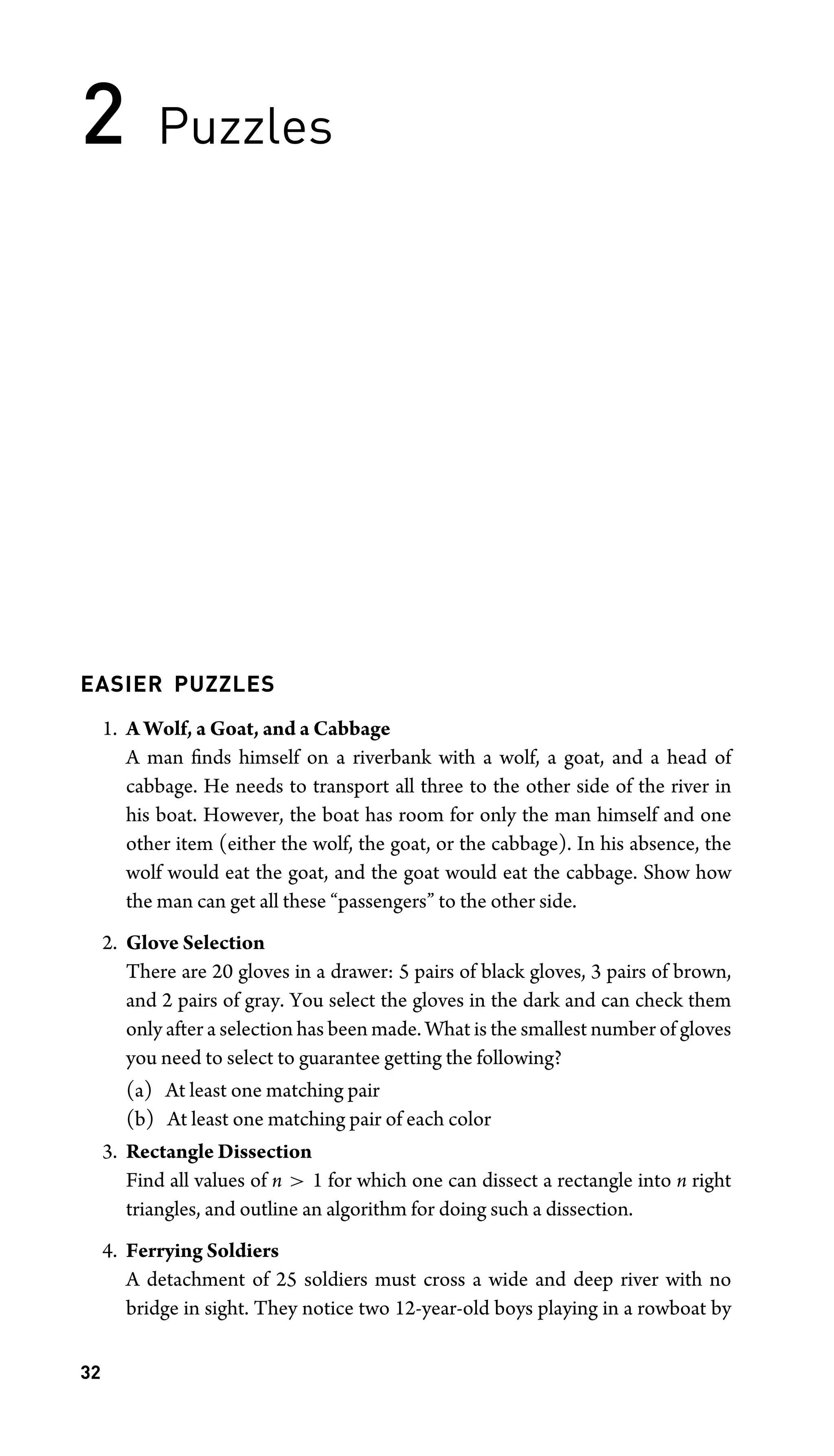 2 Puzzles
EASIER PUZZLES
1. A Wolf, a Goat, and a Cabbage
A man ﬁnds himself on a riverbank with a wolf, a goat, and a head of
cabbage. He needs to transport all three to the other side of the river in
his boat. However, the boat has room for only the man himself and one
other item (either the wolf, the goat, or the cabbage). In his absence, the
wolf would eat the goat, and the goat would eat the cabbage. Show how
the man can get all these “passengers” to the other side.
2. Glove Selection
There are 20 gloves in a drawer: 5 pairs of black gloves, 3 pairs of brown,
and 2 pairs of gray. You select the gloves in the dark and can check them
only after a selection has been made. What is the smallest number of gloves
you need to select to guarantee getting the following?
(a) At least one matching pair
(b) At least one matching pair of each color
3. Rectangle Dissection
Find all values of n  1 for which one can dissect a rectangle into n right
triangles, and outline an algorithm for doing such a dissection.
4. Ferrying Soldiers
A detachment of 25 soldiers must cross a wide and deep river with no
bridge in sight. They notice two 12-year-old boys playing in a rowboat by
32
 