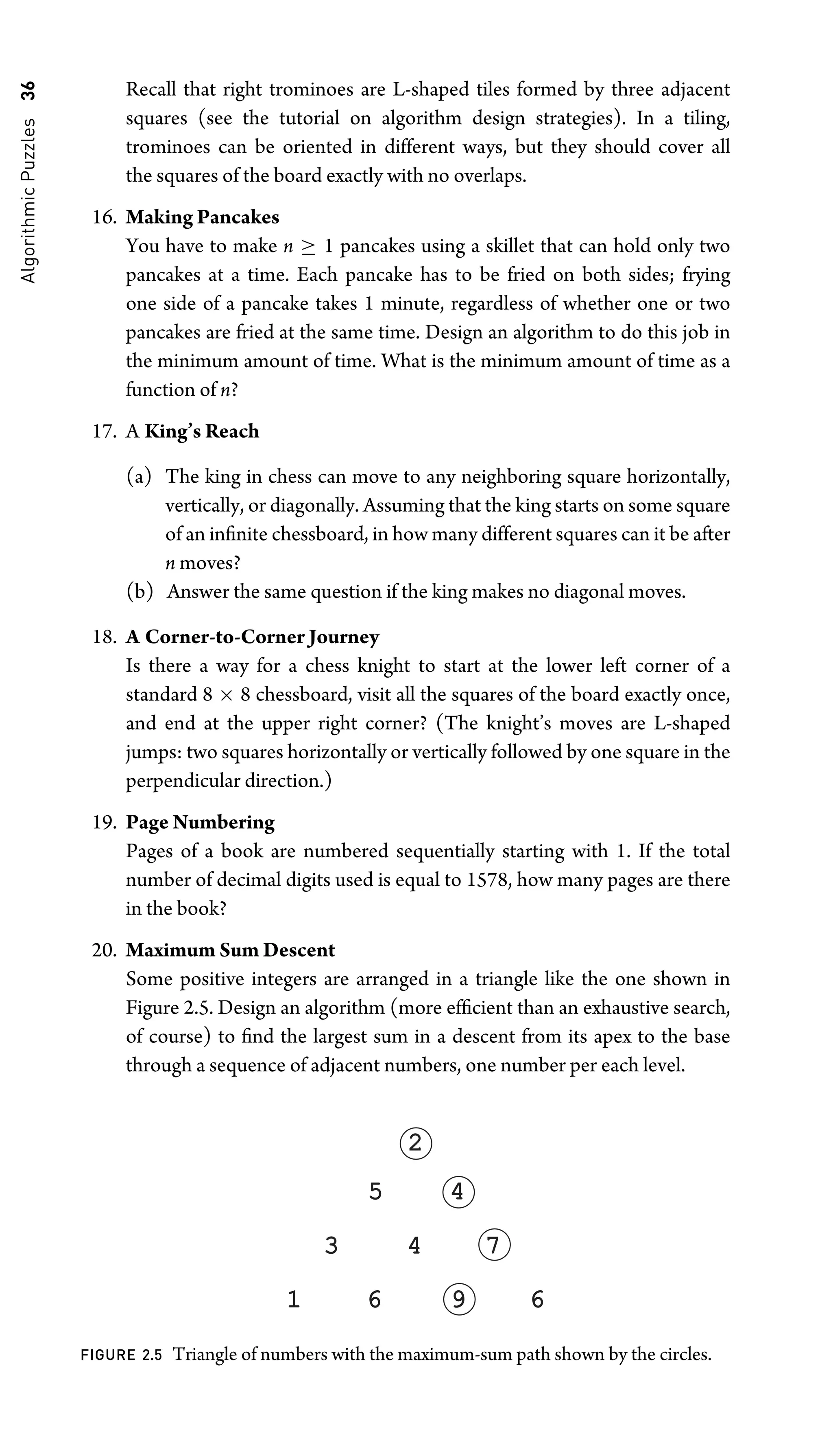 Algorithmic
Puzzles
36 Recall that right trominoes are L-shaped tiles formed by three adjacent
squares (see the tutorial on algorithm design strategies). In a tiling,
trominoes can be oriented in different ways, but they should cover all
the squares of the board exactly with no overlaps.
16. Making Pancakes
You have to make n ≥ 1 pancakes using a skillet that can hold only two
pancakes at a time. Each pancake has to be fried on both sides; frying
one side of a pancake takes 1 minute, regardless of whether one or two
pancakes are fried at the same time. Design an algorithm to do this job in
the minimum amount of time. What is the minimum amount of time as a
function of n?
17. A King’s Reach
(a) The king in chess can move to any neighboring square horizontally,
vertically, or diagonally. Assuming that the king starts on some square
of an inﬁnite chessboard, in how many different squares can it be after
n moves?
(b) Answer the same question if the king makes no diagonal moves.
18. A Corner-to-Corner Journey
Is there a way for a chess knight to start at the lower left corner of a
standard 8 × 8 chessboard, visit all the squares of the board exactly once,
and end at the upper right corner? (The knight’s moves are L-shaped
jumps: two squares horizontally or vertically followed by one square in the
perpendicular direction.)
19. Page Numbering
Pages of a book are numbered sequentially starting with 1. If the total
number of decimal digits used is equal to 1578, how many pages are there
in the book?
20. Maximum Sum Descent
Some positive integers are arranged in a triangle like the one shown in
Figure 2.5. Design an algorithm (more efﬁcient than an exhaustive search,
of course) to ﬁnd the largest sum in a descent from its apex to the base
through a sequence of adjacent numbers, one number per each level.
9 6
6
3 4 7
4
5
2
1
FIGURE 2.5 Triangle of numbers with the maximum-sum path shown by the circles.
 