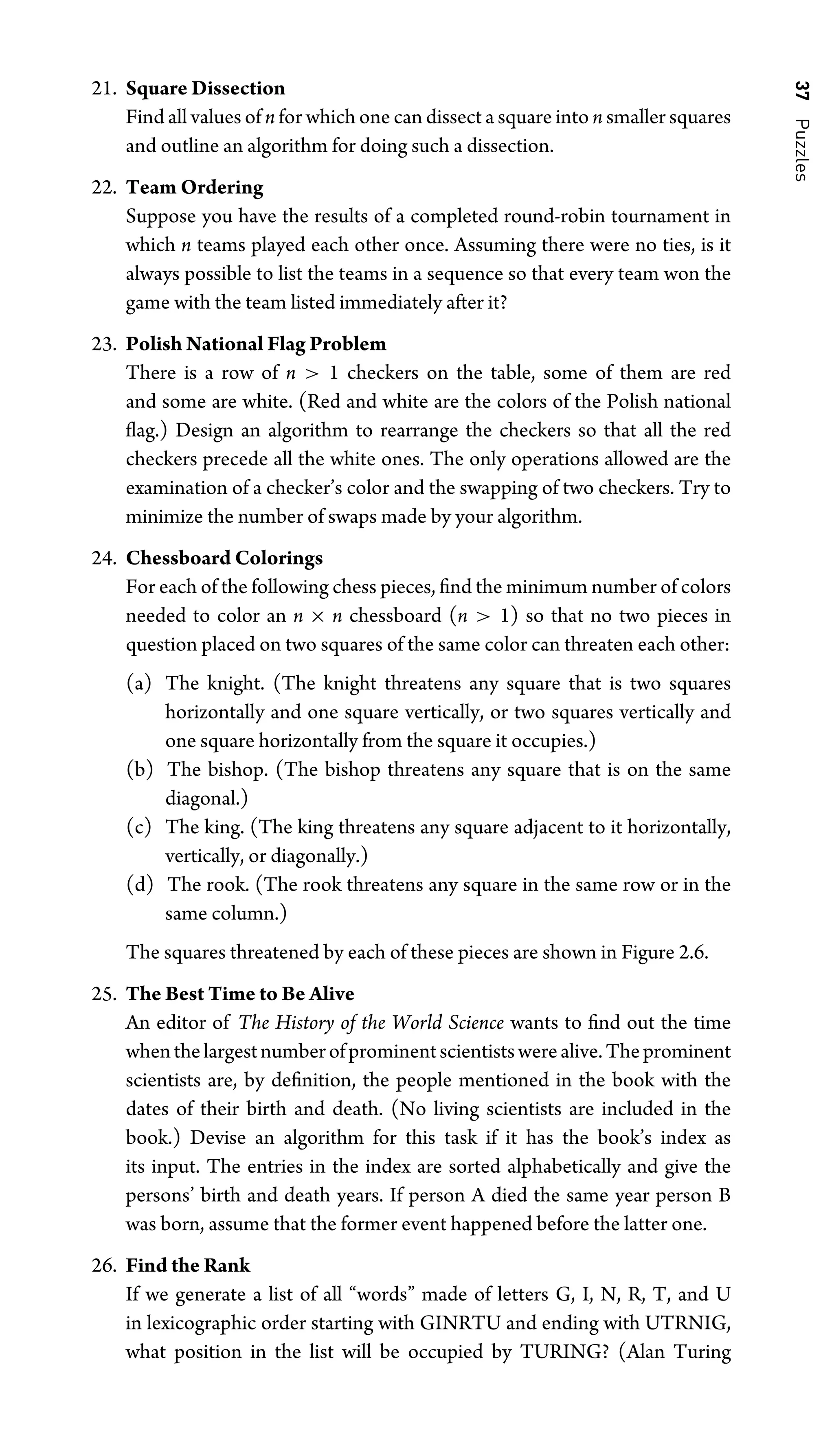 37
Puzzles
21. Square Dissection
Find all values of n for which one can dissect a square into n smaller squares
and outline an algorithm for doing such a dissection.
22. Team Ordering
Suppose you have the results of a completed round-robin tournament in
which n teams played each other once. Assuming there were no ties, is it
always possible to list the teams in a sequence so that every team won the
game with the team listed immediately after it?
23. Polish National Flag Problem
There is a row of n  1 checkers on the table, some of them are red
and some are white. (Red and white are the colors of the Polish national
ﬂag.) Design an algorithm to rearrange the checkers so that all the red
checkers precede all the white ones. The only operations allowed are the
examination of a checker’s color and the swapping of two checkers. Try to
minimize the number of swaps made by your algorithm.
24. Chessboard Colorings
For each of the following chess pieces, ﬁnd the minimum number of colors
needed to color an n × n chessboard (n  1) so that no two pieces in
question placed on two squares of the same color can threaten each other:
(a) The knight. (The knight threatens any square that is two squares
horizontally and one square vertically, or two squares vertically and
one square horizontally from the square it occupies.)
(b) The bishop. (The bishop threatens any square that is on the same
diagonal.)
(c) The king. (The king threatens any square adjacent to it horizontally,
vertically, or diagonally.)
(d) The rook. (The rook threatens any square in the same row or in the
same column.)
The squares threatened by each of these pieces are shown in Figure 2.6.
25. The Best Time to Be Alive
An editor of The History of the World Science wants to ﬁnd out the time
whenthelargestnumberofprominentscientistswerealive.Theprominent
scientists are, by deﬁnition, the people mentioned in the book with the
dates of their birth and death. (No living scientists are included in the
book.) Devise an algorithm for this task if it has the book’s index as
its input. The entries in the index are sorted alphabetically and give the
persons’ birth and death years. If person A died the same year person B
was born, assume that the former event happened before the latter one.
26. Find the Rank
If we generate a list of all “words” made of letters G, I, N, R, T, and U
in lexicographic order starting with GINRTU and ending with UTRNIG,
what position in the list will be occupied by TURING? (Alan Turing
 