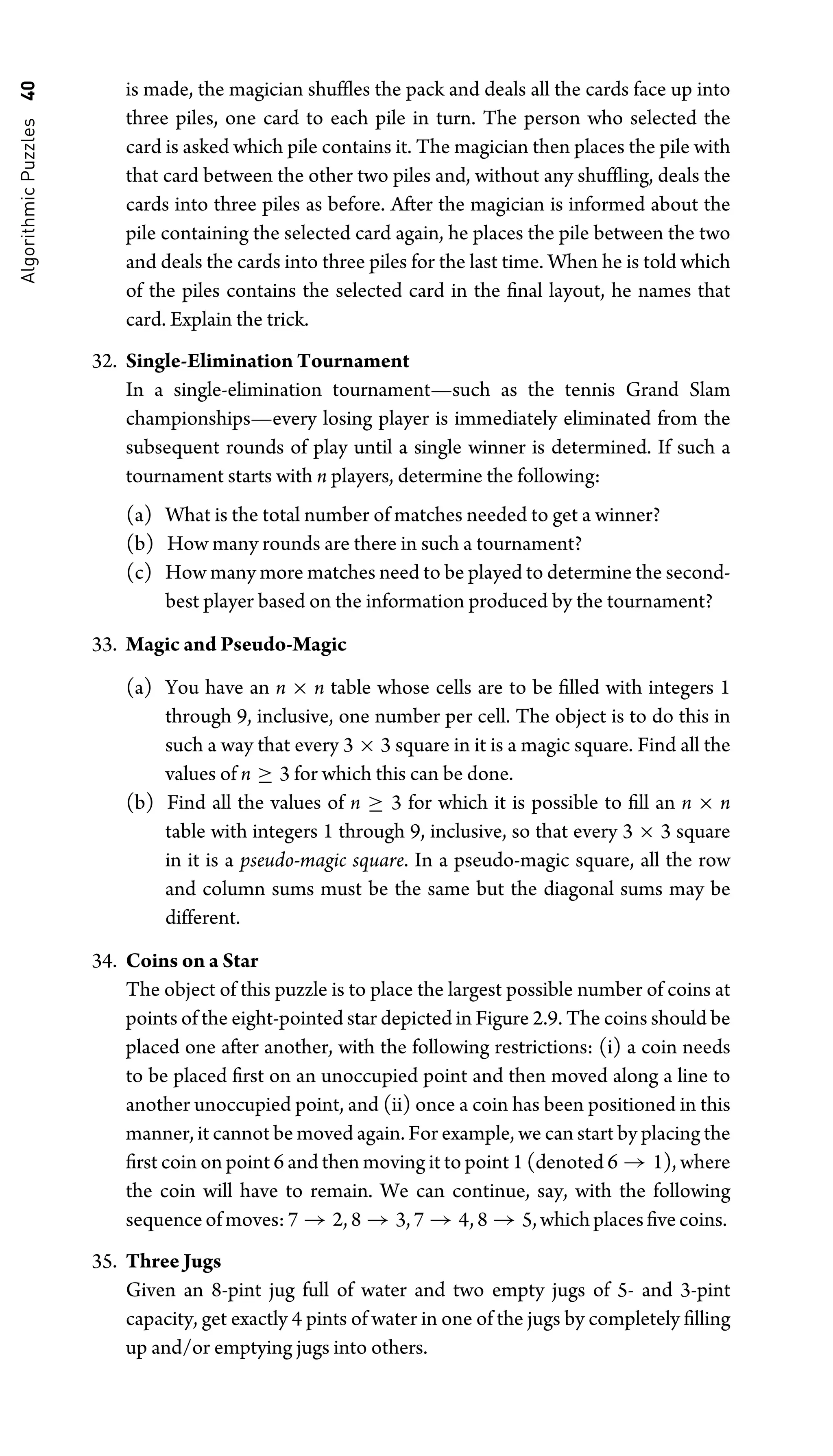 Algorithmic
Puzzles
40 is made, the magician shufﬂes the pack and deals all the cards face up into
three piles, one card to each pile in turn. The person who selected the
card is asked which pile contains it. The magician then places the pile with
that card between the other two piles and, without any shufﬂing, deals the
cards into three piles as before. After the magician is informed about the
pile containing the selected card again, he places the pile between the two
and deals the cards into three piles for the last time. When he is told which
of the piles contains the selected card in the ﬁnal layout, he names that
card. Explain the trick.
32. Single-Elimination Tournament
In a single-elimination tournament—such as the tennis Grand Slam
championships—every losing player is immediately eliminated from the
subsequent rounds of play until a single winner is determined. If such a
tournament starts with n players, determine the following:
(a) What is the total number of matches needed to get a winner?
(b) How many rounds are there in such a tournament?
(c) How many more matches need to be played to determine the second-
best player based on the information produced by the tournament?
33. Magic and Pseudo-Magic
(a) You have an n × n table whose cells are to be ﬁlled with integers 1
through 9, inclusive, one number per cell. The object is to do this in
such a way that every 3 × 3 square in it is a magic square. Find all the
values of n ≥ 3 for which this can be done.
(b) Find all the values of n ≥ 3 for which it is possible to ﬁll an n × n
table with integers 1 through 9, inclusive, so that every 3 × 3 square
in it is a pseudo-magic square. In a pseudo-magic square, all the row
and column sums must be the same but the diagonal sums may be
different.
34. Coins on a Star
The object of this puzzle is to place the largest possible number of coins at
points of the eight-pointed star depicted in Figure 2.9. The coins should be
placed one after another, with the following restrictions: (i) a coin needs
to be placed ﬁrst on an unoccupied point and then moved along a line to
another unoccupied point, and (ii) once a coin has been positioned in this
manner, it cannot be moved again. For example, we can start by placing the
ﬁrst coin on point 6 and then moving it to point 1 (denoted 6 → 1), where
the coin will have to remain. We can continue, say, with the following
sequence of moves: 7 → 2, 8 → 3, 7 → 4, 8 → 5, which places ﬁve coins.
35. Three Jugs
Given an 8-pint jug full of water and two empty jugs of 5- and 3-pint
capacity, get exactly 4 pints of water in one of the jugs by completely ﬁlling
up and/or emptying jugs into others.
 