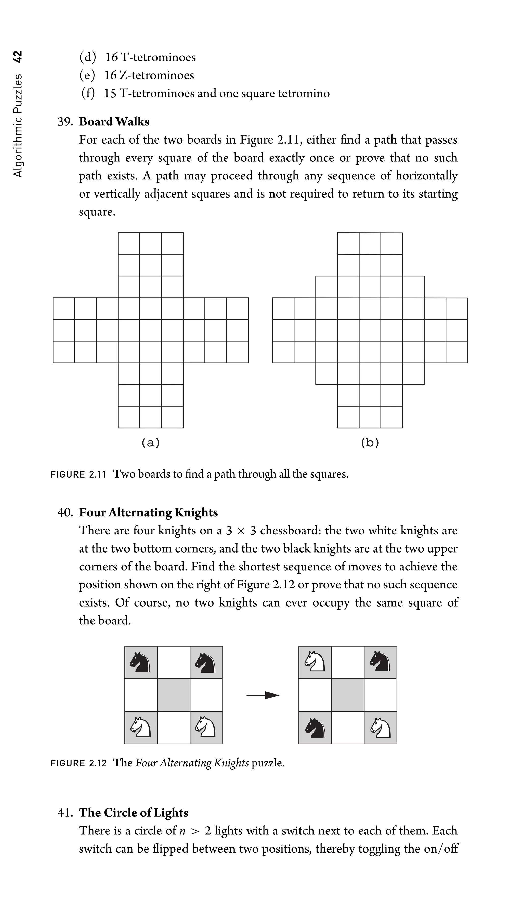 Algorithmic
Puzzles
42 (d) 16 T-tetrominoes
(e) 16 Z-tetrominoes
(f) 15 T-tetrominoes and one square tetromino
39. Board Walks
For each of the two boards in Figure 2.11, either ﬁnd a path that passes
through every square of the board exactly once or prove that no such
path exists. A path may proceed through any sequence of horizontally
or vertically adjacent squares and is not required to return to its starting
square.
(a)
(a) (b)
(b)
FIGURE 2.11 Two boards to ﬁnd a path through all the squares.
40. Four Alternating Knights
There are four knights on a 3 × 3 chessboard: the two white knights are
at the two bottom corners, and the two black knights are at the two upper
corners of the board. Find the shortest sequence of moves to achieve the
position shown on the right of Figure 2.12 or prove that no such sequence
exists. Of course, no two knights can ever occupy the same square of
the board.
FIGURE 2.12 The Four Alternating Knights puzzle.
41. The Circle of Lights
There is a circle of n  2 lights with a switch next to each of them. Each
switch can be ﬂipped between two positions, thereby toggling the on/off
 