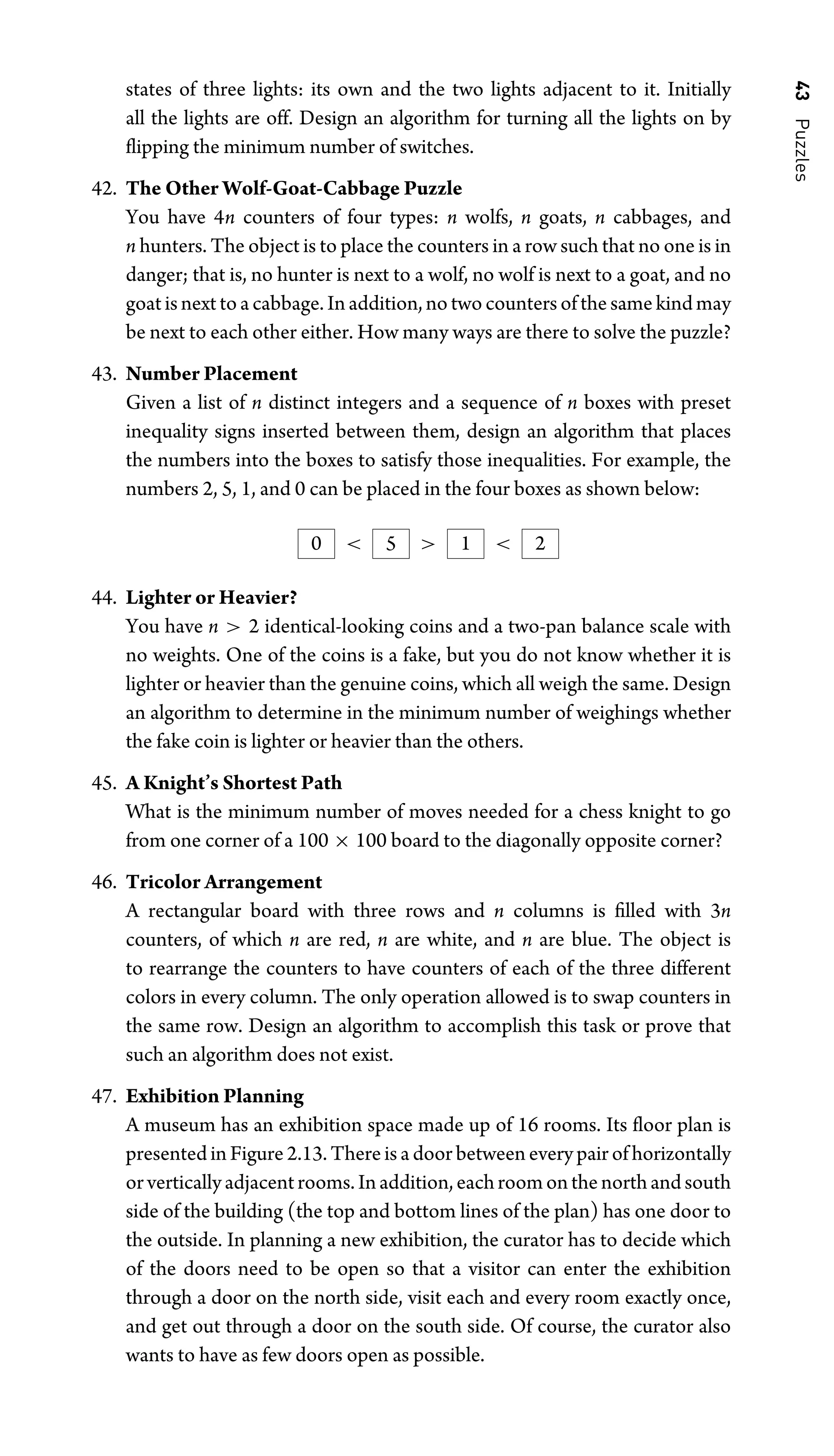 43
Puzzles
states of three lights: its own and the two lights adjacent to it. Initially
all the lights are off. Design an algorithm for turning all the lights on by
ﬂipping the minimum number of switches.
42. The Other Wolf-Goat-Cabbage Puzzle
You have 4n counters of four types: n wolfs, n goats, n cabbages, and
n hunters. The object is to place the counters in a row such that no one is in
danger; that is, no hunter is next to a wolf, no wolf is next to a goat, and no
goat is next to a cabbage. In addition, no two counters of the same kind may
be next to each other either. How many ways are there to solve the puzzle?
43. Number Placement
Given a list of n distinct integers and a sequence of n boxes with preset
inequality signs inserted between them, design an algorithm that places
the numbers into the boxes to satisfy those inequalities. For example, the
numbers 2, 5, 1, and 0 can be placed in the four boxes as shown below:
0  5  1  2
44. Lighter or Heavier?
You have n  2 identical-looking coins and a two-pan balance scale with
no weights. One of the coins is a fake, but you do not know whether it is
lighter or heavier than the genuine coins, which all weigh the same. Design
an algorithm to determine in the minimum number of weighings whether
the fake coin is lighter or heavier than the others.
45. A Knight’s Shortest Path
What is the minimum number of moves needed for a chess knight to go
from one corner of a 100 × 100 board to the diagonally opposite corner?
46. Tricolor Arrangement
A rectangular board with three rows and n columns is ﬁlled with 3n
counters, of which n are red, n are white, and n are blue. The object is
to rearrange the counters to have counters of each of the three different
colors in every column. The only operation allowed is to swap counters in
the same row. Design an algorithm to accomplish this task or prove that
such an algorithm does not exist.
47. Exhibition Planning
A museum has an exhibition space made up of 16 rooms. Its ﬂoor plan is
presented in Figure 2.13. There is a door between every pair of horizontally
orverticallyadjacentrooms.Inaddition,eachroomonthenorthandsouth
side of the building (the top and bottom lines of the plan) has one door to
the outside. In planning a new exhibition, the curator has to decide which
of the doors need to be open so that a visitor can enter the exhibition
through a door on the north side, visit each and every room exactly once,
and get out through a door on the south side. Of course, the curator also
wants to have as few doors open as possible.
 