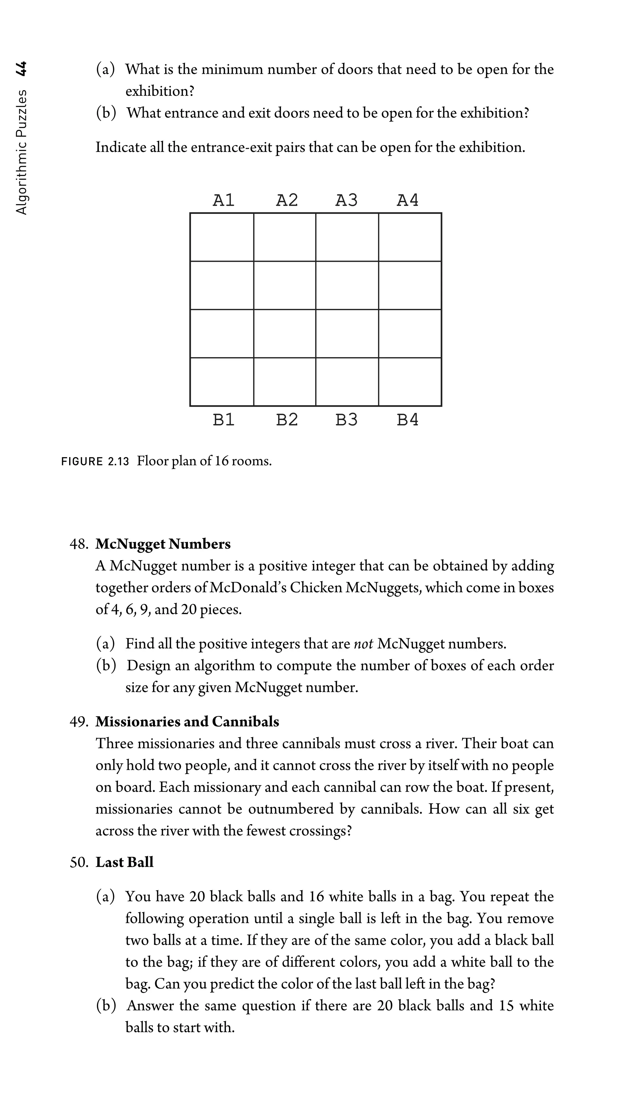 Algorithmic
Puzzles
44 (a) What is the minimum number of doors that need to be open for the
exhibition?
(b) What entrance and exit doors need to be open for the exhibition?
Indicate all the entrance-exit pairs that can be open for the exhibition.
A1
A1 A2
A2 A3
A3 A4
A4
B1
B1 B2
B2 B3
B3 B4
B4
FIGURE 2.13 Floor plan of 16 rooms.
48. McNugget Numbers
A McNugget number is a positive integer that can be obtained by adding
together orders of McDonald’s Chicken McNuggets, which come in boxes
of 4, 6, 9, and 20 pieces.
(a) Find all the positive integers that are not McNugget numbers.
(b) Design an algorithm to compute the number of boxes of each order
size for any given McNugget number.
49. Missionaries and Cannibals
Three missionaries and three cannibals must cross a river. Their boat can
only hold two people, and it cannot cross the river by itself with no people
on board. Each missionary and each cannibal can row the boat. If present,
missionaries cannot be outnumbered by cannibals. How can all six get
across the river with the fewest crossings?
50. Last Ball
(a) You have 20 black balls and 16 white balls in a bag. You repeat the
following operation until a single ball is left in the bag. You remove
two balls at a time. If they are of the same color, you add a black ball
to the bag; if they are of different colors, you add a white ball to the
bag. Can you predict the color of the last ball left in the bag?
(b) Answer the same question if there are 20 black balls and 15 white
balls to start with.
 