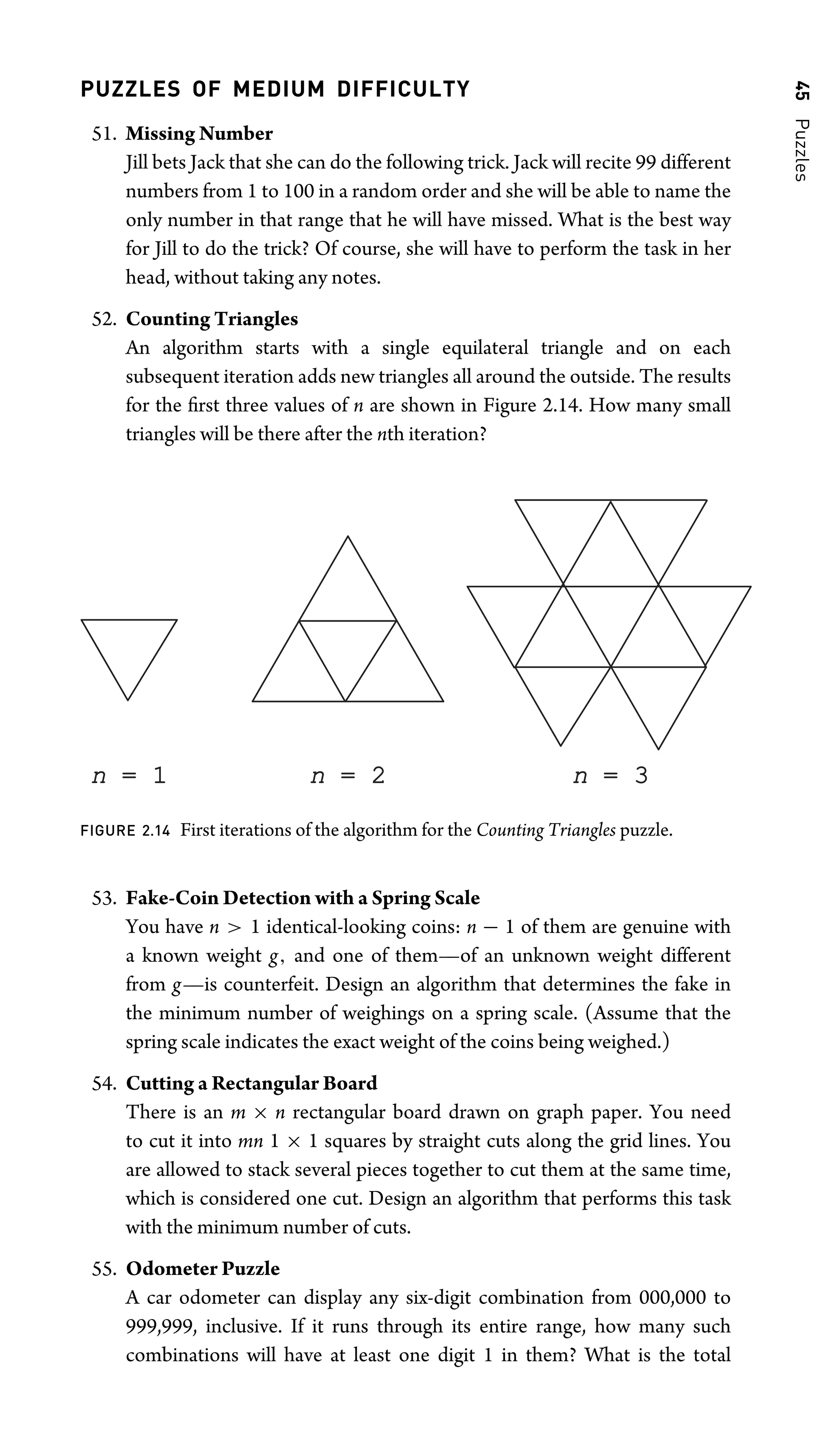 45
Puzzles
PUZZLES OF MEDIUM DIFFICULTY
51. Missing Number
Jill bets Jack that she can do the following trick. Jack will recite 99 different
numbers from 1 to 100 in a random order and she will be able to name the
only number in that range that he will have missed. What is the best way
for Jill to do the trick? Of course, she will have to perform the task in her
head, without taking any notes.
52. Counting Triangles
An algorithm starts with a single equilateral triangle and on each
subsequent iteration adds new triangles all around the outside. The results
for the ﬁrst three values of n are shown in Figure 2.14. How many small
triangles will be there after the nth iteration?
n = 1
= 1 n = 2
= 2 n = 3
= 3
FIGURE 2.14 First iterations of the algorithm for the Counting Triangles puzzle.
53. Fake-Coin Detection with a Spring Scale
You have n  1 identical-looking coins: n − 1 of them are genuine with
a known weight g, and one of them—of an unknown weight different
from g—is counterfeit. Design an algorithm that determines the fake in
the minimum number of weighings on a spring scale. (Assume that the
spring scale indicates the exact weight of the coins being weighed.)
54. Cutting a Rectangular Board
There is an m × n rectangular board drawn on graph paper. You need
to cut it into mn 1 × 1 squares by straight cuts along the grid lines. You
are allowed to stack several pieces together to cut them at the same time,
which is considered one cut. Design an algorithm that performs this task
with the minimum number of cuts.
55. Odometer Puzzle
A car odometer can display any six-digit combination from 000,000 to
999,999, inclusive. If it runs through its entire range, how many such
combinations will have at least one digit 1 in them? What is the total
 