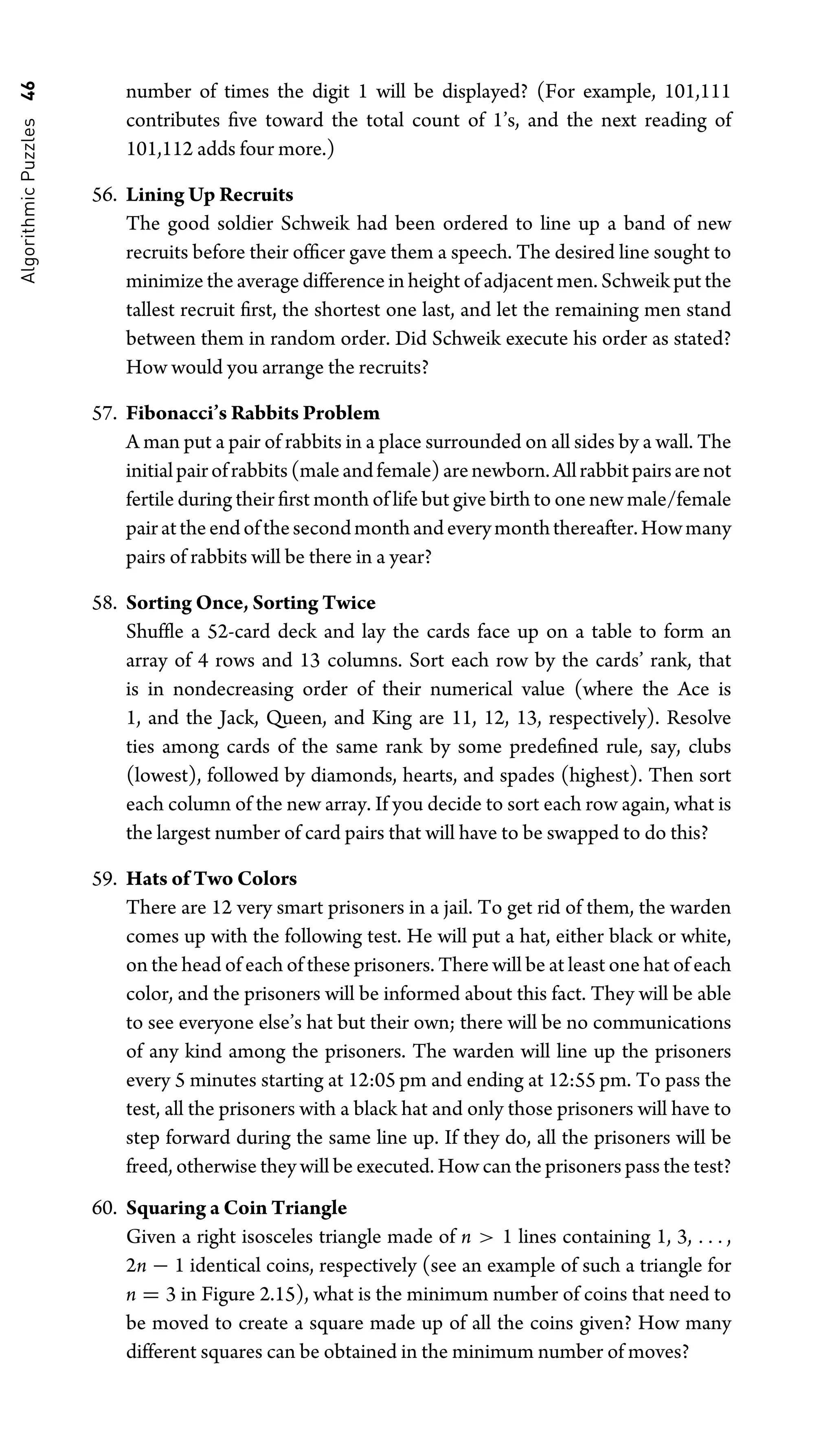 Algorithmic
Puzzles
46 number of times the digit 1 will be displayed? (For example, 101,111
contributes ﬁve toward the total count of 1’s, and the next reading of
101,112 adds four more.)
56. Lining Up Recruits
The good soldier Schweik had been ordered to line up a band of new
recruits before their ofﬁcer gave them a speech. The desired line sought to
minimize the average difference in height of adjacent men. Schweik put the
tallest recruit ﬁrst, the shortest one last, and let the remaining men stand
between them in random order. Did Schweik execute his order as stated?
How would you arrange the recruits?
57. Fibonacci’s Rabbits Problem
A man put a pair of rabbits in a place surrounded on all sides by a wall. The
initialpairofrabbits(maleandfemale)arenewborn.Allrabbitpairsarenot
fertile during their ﬁrst month of life but give birth to one new male/female
pairattheendofthesecondmonthandeverymonththereafter.Howmany
pairs of rabbits will be there in a year?
58. Sorting Once, Sorting Twice
Shufﬂe a 52-card deck and lay the cards face up on a table to form an
array of 4 rows and 13 columns. Sort each row by the cards’ rank, that
is in nondecreasing order of their numerical value (where the Ace is
1, and the Jack, Queen, and King are 11, 12, 13, respectively). Resolve
ties among cards of the same rank by some predeﬁned rule, say, clubs
(lowest), followed by diamonds, hearts, and spades (highest). Then sort
each column of the new array. If you decide to sort each row again, what is
the largest number of card pairs that will have to be swapped to do this?
59. Hats of Two Colors
There are 12 very smart prisoners in a jail. To get rid of them, the warden
comes up with the following test. He will put a hat, either black or white,
on the head of each of these prisoners. There will be at least one hat of each
color, and the prisoners will be informed about this fact. They will be able
to see everyone else’s hat but their own; there will be no communications
of any kind among the prisoners. The warden will line up the prisoners
every 5 minutes starting at 12:05 pm and ending at 12:55 pm. To pass the
test, all the prisoners with a black hat and only those prisoners will have to
step forward during the same line up. If they do, all the prisoners will be
freed, otherwise they will be executed. How can the prisoners pass the test?
60. Squaring a Coin Triangle
Given a right isosceles triangle made of n  1 lines containing 1, 3, . . . ,
2n − 1 identical coins, respectively (see an example of such a triangle for
n = 3 in Figure 2.15), what is the minimum number of coins that need to
be moved to create a square made up of all the coins given? How many
different squares can be obtained in the minimum number of moves?
 