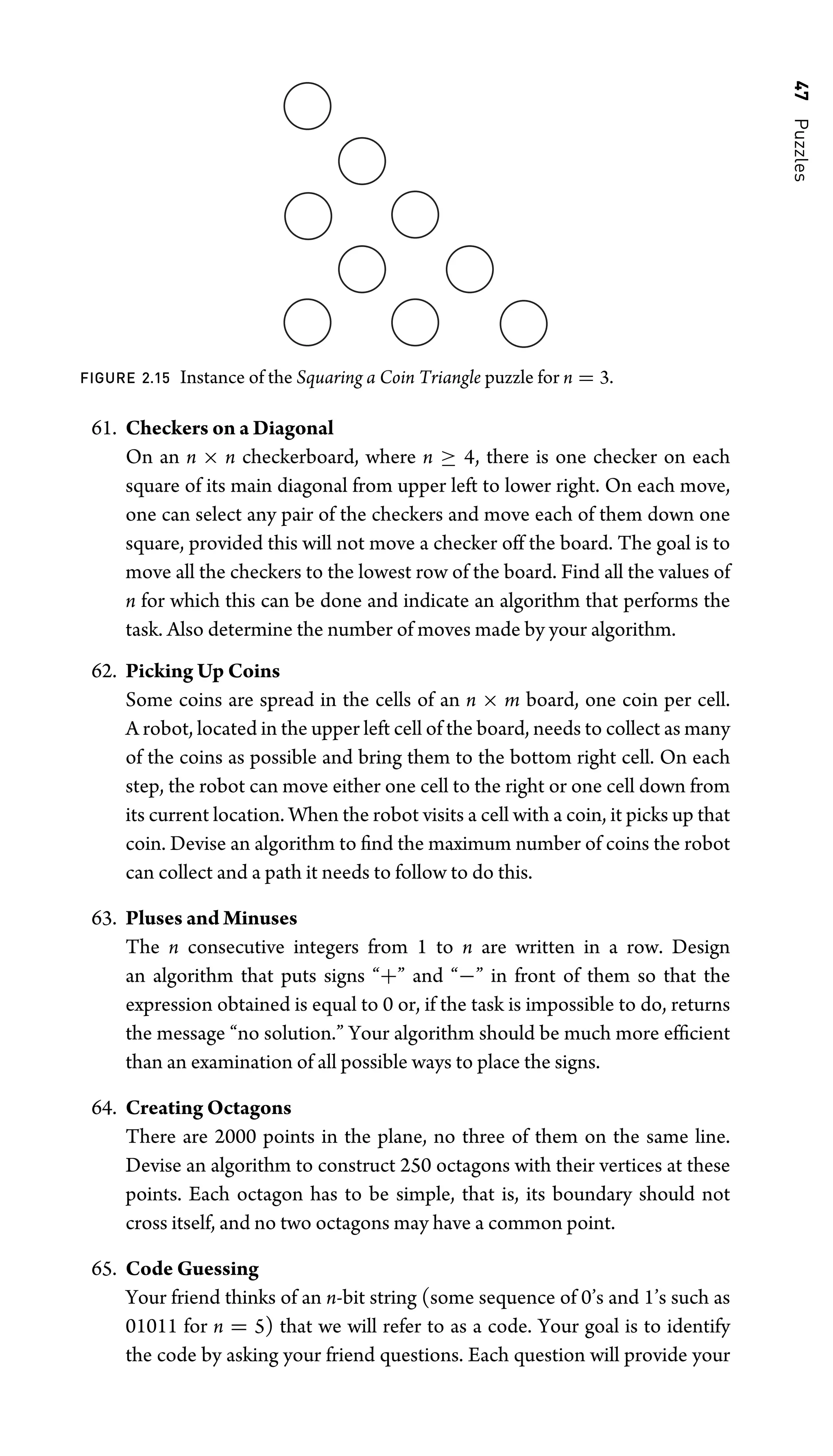 47
Puzzles
FIGURE 2.15 Instance of the Squaring a Coin Triangle puzzle for n = 3.
61. Checkers on a Diagonal
On an n × n checkerboard, where n ≥ 4, there is one checker on each
square of its main diagonal from upper left to lower right. On each move,
one can select any pair of the checkers and move each of them down one
square, provided this will not move a checker off the board. The goal is to
move all the checkers to the lowest row of the board. Find all the values of
n for which this can be done and indicate an algorithm that performs the
task. Also determine the number of moves made by your algorithm.
62. Picking Up Coins
Some coins are spread in the cells of an n × m board, one coin per cell.
A robot, located in the upper left cell of the board, needs to collect as many
of the coins as possible and bring them to the bottom right cell. On each
step, the robot can move either one cell to the right or one cell down from
its current location. When the robot visits a cell with a coin, it picks up that
coin. Devise an algorithm to ﬁnd the maximum number of coins the robot
can collect and a path it needs to follow to do this.
63. Pluses and Minuses
The n consecutive integers from 1 to n are written in a row. Design
an algorithm that puts signs “+” and “−” in front of them so that the
expression obtained is equal to 0 or, if the task is impossible to do, returns
the message “no solution.” Your algorithm should be much more efﬁcient
than an examination of all possible ways to place the signs.
64. Creating Octagons
There are 2000 points in the plane, no three of them on the same line.
Devise an algorithm to construct 250 octagons with their vertices at these
points. Each octagon has to be simple, that is, its boundary should not
cross itself, and no two octagons may have a common point.
65. Code Guessing
Your friend thinks of an n-bit string (some sequence of 0’s and 1’s such as
01011 for n = 5) that we will refer to as a code. Your goal is to identify
the code by asking your friend questions. Each question will provide your
 