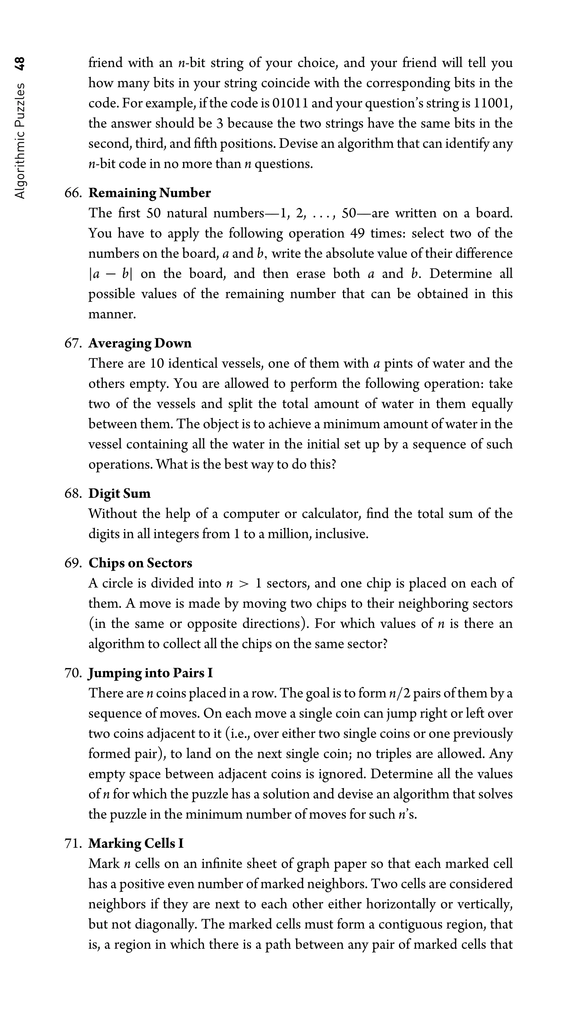 Algorithmic
Puzzles
48 friend with an n-bit string of your choice, and your friend will tell you
how many bits in your string coincide with the corresponding bits in the
code. For example, if the code is 01011 and your question’s string is 11001,
the answer should be 3 because the two strings have the same bits in the
second, third, and ﬁfth positions. Devise an algorithm that can identify any
n-bit code in no more than n questions.
66. Remaining Number
The ﬁrst 50 natural numbers—1, 2, . . . , 50—are written on a board.
You have to apply the following operation 49 times: select two of the
numbers on the board, a and b, write the absolute value of their difference
|a − b| on the board, and then erase both a and b. Determine all
possible values of the remaining number that can be obtained in this
manner.
67. Averaging Down
There are 10 identical vessels, one of them with a pints of water and the
others empty. You are allowed to perform the following operation: take
two of the vessels and split the total amount of water in them equally
between them. The object is to achieve a minimum amount of water in the
vessel containing all the water in the initial set up by a sequence of such
operations. What is the best way to do this?
68. Digit Sum
Without the help of a computer or calculator, ﬁnd the total sum of the
digits in all integers from 1 to a million, inclusive.
69. Chips on Sectors
A circle is divided into n  1 sectors, and one chip is placed on each of
them. A move is made by moving two chips to their neighboring sectors
(in the same or opposite directions). For which values of n is there an
algorithm to collect all the chips on the same sector?
70. Jumping into Pairs I
There are n coins placed in a row. The goal is to form n/2 pairs of them by a
sequence of moves. On each move a single coin can jump right or left over
two coins adjacent to it (i.e., over either two single coins or one previously
formed pair), to land on the next single coin; no triples are allowed. Any
empty space between adjacent coins is ignored. Determine all the values
of n for which the puzzle has a solution and devise an algorithm that solves
the puzzle in the minimum number of moves for such n’s.
71. Marking Cells I
Mark n cells on an inﬁnite sheet of graph paper so that each marked cell
has a positive even number of marked neighbors. Two cells are considered
neighbors if they are next to each other either horizontally or vertically,
but not diagonally. The marked cells must form a contiguous region, that
is, a region in which there is a path between any pair of marked cells that
 
