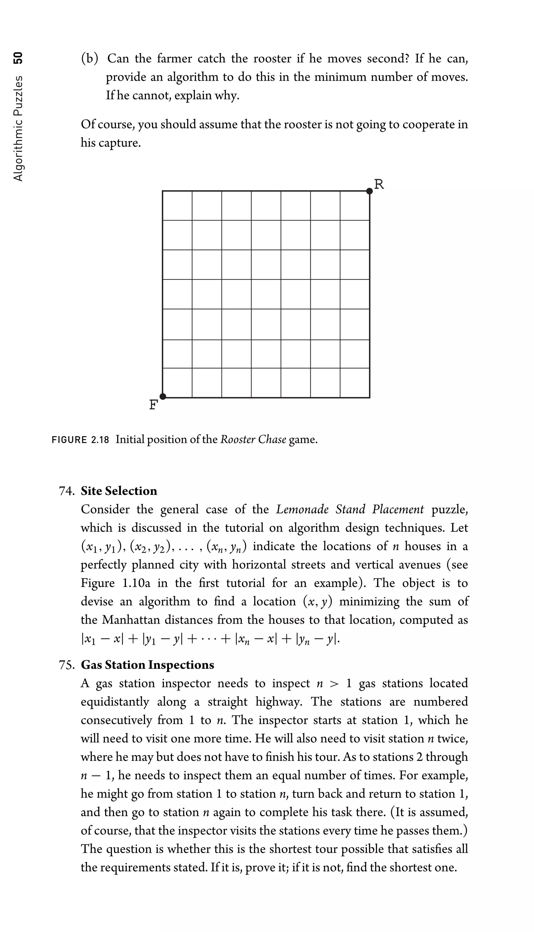 Algorithmic
Puzzles
50 (b) Can the farmer catch the rooster if he moves second? If he can,
provide an algorithm to do this in the minimum number of moves.
If he cannot, explain why.
Of course, you should assume that the rooster is not going to cooperate in
his capture.
F
R
FIGURE 2.18 Initial position of the Rooster Chase game.
74. Site Selection
Consider the general case of the Lemonade Stand Placement puzzle,
which is discussed in the tutorial on algorithm design techniques. Let
(x1, y1), (x2, y2), . . . , (xn, yn) indicate the locations of n houses in a
perfectly planned city with horizontal streets and vertical avenues (see
Figure 1.10a in the ﬁrst tutorial for an example). The object is to
devise an algorithm to ﬁnd a location (x, y) minimizing the sum of
the Manhattan distances from the houses to that location, computed as
|x1 − x| + |y1 − y| + · · · + |xn − x| + |yn − y|.
75. Gas Station Inspections
A gas station inspector needs to inspect n  1 gas stations located
equidistantly along a straight highway. The stations are numbered
consecutively from 1 to n. The inspector starts at station 1, which he
will need to visit one more time. He will also need to visit station n twice,
where he may but does not have to ﬁnish his tour. As to stations 2 through
n − 1, he needs to inspect them an equal number of times. For example,
he might go from station 1 to station n, turn back and return to station 1,
and then go to station n again to complete his task there. (It is assumed,
of course, that the inspector visits the stations every time he passes them.)
The question is whether this is the shortest tour possible that satisﬁes all
the requirements stated. If it is, prove it; if it is not, ﬁnd the shortest one.
 