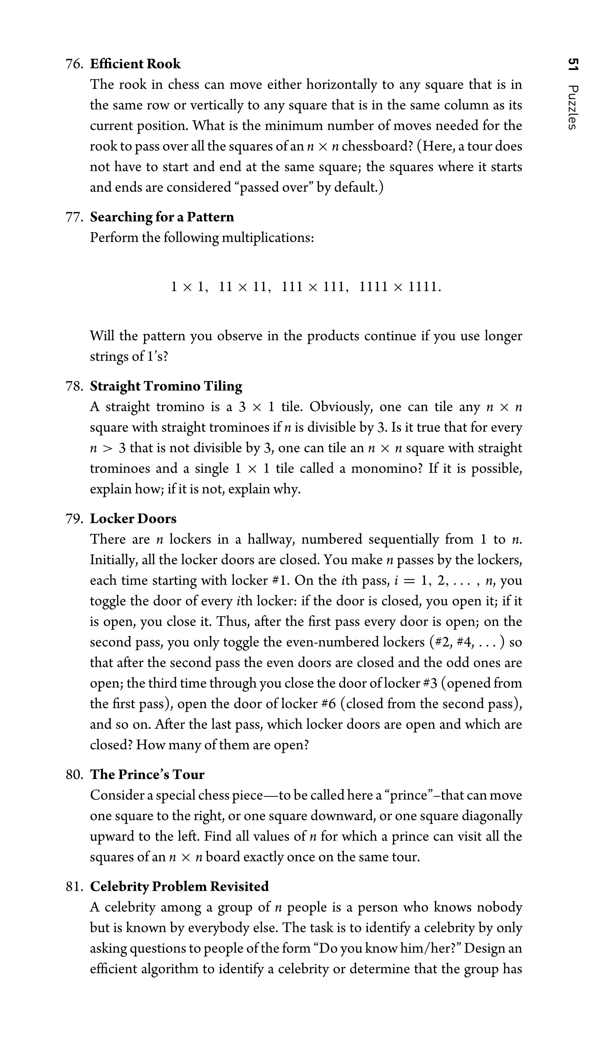 51
Puzzles
76. Efﬁcient Rook
The rook in chess can move either horizontally to any square that is in
the same row or vertically to any square that is in the same column as its
current position. What is the minimum number of moves needed for the
rook to pass over all the squares of an n × n chessboard? (Here, a tour does
not have to start and end at the same square; the squares where it starts
and ends are considered “passed over” by default.)
77. Searching for a Pattern
Perform the following multiplications:
1 × 1, 11 × 11, 111 × 111, 1111 × 1111.
Will the pattern you observe in the products continue if you use longer
strings of 1’s?
78. Straight Tromino Tiling
A straight tromino is a 3 × 1 tile. Obviously, one can tile any n × n
square with straight trominoes if n is divisible by 3. Is it true that for every
n  3 that is not divisible by 3, one can tile an n × n square with straight
trominoes and a single 1 × 1 tile called a monomino? If it is possible,
explain how; if it is not, explain why.
79. Locker Doors
There are n lockers in a hallway, numbered sequentially from 1 to n.
Initially, all the locker doors are closed. You make n passes by the lockers,
each time starting with locker #1. On the ith pass, i = 1, 2, . . . , n, you
toggle the door of every ith locker: if the door is closed, you open it; if it
is open, you close it. Thus, after the ﬁrst pass every door is open; on the
second pass, you only toggle the even-numbered lockers (#2, #4, . . . ) so
that after the second pass the even doors are closed and the odd ones are
open; the third time through you close the door of locker #3 (opened from
the ﬁrst pass), open the door of locker #6 (closed from the second pass),
and so on. After the last pass, which locker doors are open and which are
closed? How many of them are open?
80. The Prince’s Tour
Consider a special chess piece—to be called here a “prince”–that can move
one square to the right, or one square downward, or one square diagonally
upward to the left. Find all values of n for which a prince can visit all the
squares of an n × n board exactly once on the same tour.
81. Celebrity Problem Revisited
A celebrity among a group of n people is a person who knows nobody
but is known by everybody else. The task is to identify a celebrity by only
asking questions to people of the form “Do you know him/her?” Design an
efﬁcient algorithm to identify a celebrity or determine that the group has
 