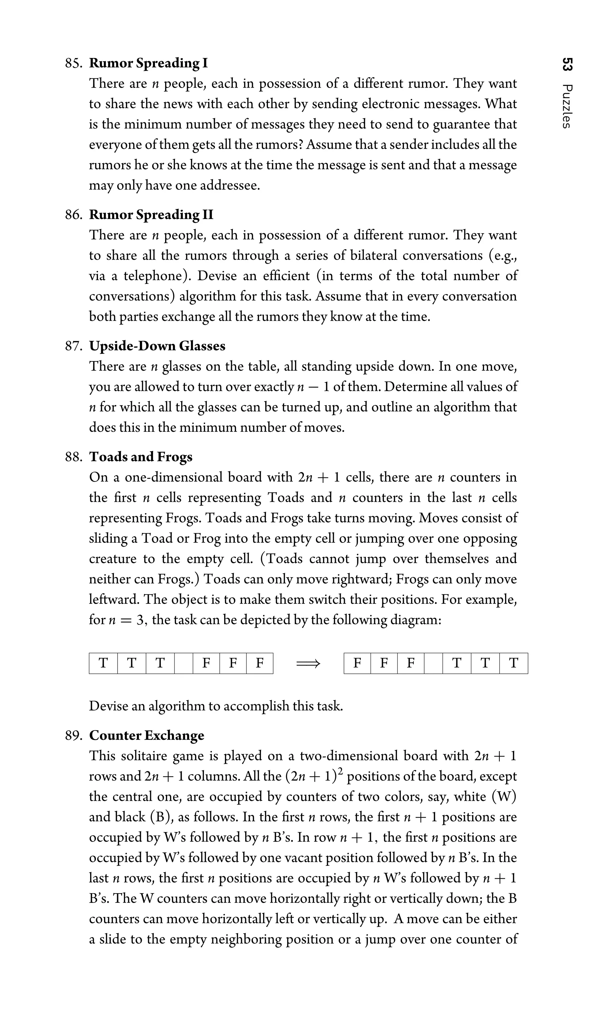 53
Puzzles
85. Rumor Spreading I
There are n people, each in possession of a different rumor. They want
to share the news with each other by sending electronic messages. What
is the minimum number of messages they need to send to guarantee that
everyone of them gets all the rumors? Assume that a sender includes all the
rumors he or she knows at the time the message is sent and that a message
may only have one addressee.
86. Rumor Spreading II
There are n people, each in possession of a different rumor. They want
to share all the rumors through a series of bilateral conversations (e.g.,
via a telephone). Devise an efﬁcient (in terms of the total number of
conversations) algorithm for this task. Assume that in every conversation
both parties exchange all the rumors they know at the time.
87. Upside-Down Glasses
There are n glasses on the table, all standing upside down. In one move,
you are allowed to turn over exactly n − 1 of them. Determine all values of
n for which all the glasses can be turned up, and outline an algorithm that
does this in the minimum number of moves.
88. Toads and Frogs
On a one-dimensional board with 2n + 1 cells, there are n counters in
the ﬁrst n cells representing Toads and n counters in the last n cells
representing Frogs. Toads and Frogs take turns moving. Moves consist of
sliding a Toad or Frog into the empty cell or jumping over one opposing
creature to the empty cell. (Toads cannot jump over themselves and
neither can Frogs.) Toads can only move rightward; Frogs can only move
leftward. The object is to make them switch their positions. For example,
for n = 3, the task can be depicted by the following diagram:
T T T F F F ⇒ F F F T T T
Devise an algorithm to accomplish this task.
89. Counter Exchange
This solitaire game is played on a two-dimensional board with 2n + 1
rows and 2n + 1 columns. All the (2n + 1)2
positions of the board, except
the central one, are occupied by counters of two colors, say, white (W)
and black (B), as follows. In the ﬁrst n rows, the ﬁrst n + 1 positions are
occupied by W’s followed by n B’s. In row n + 1, the ﬁrst n positions are
occupied by W’s followed by one vacant position followed by n B’s. In the
last n rows, the ﬁrst n positions are occupied by n W’s followed by n + 1
B’s. The W counters can move horizontally right or vertically down; the B
counters can move horizontally left or vertically up. A move can be either
a slide to the empty neighboring position or a jump over one counter of
 