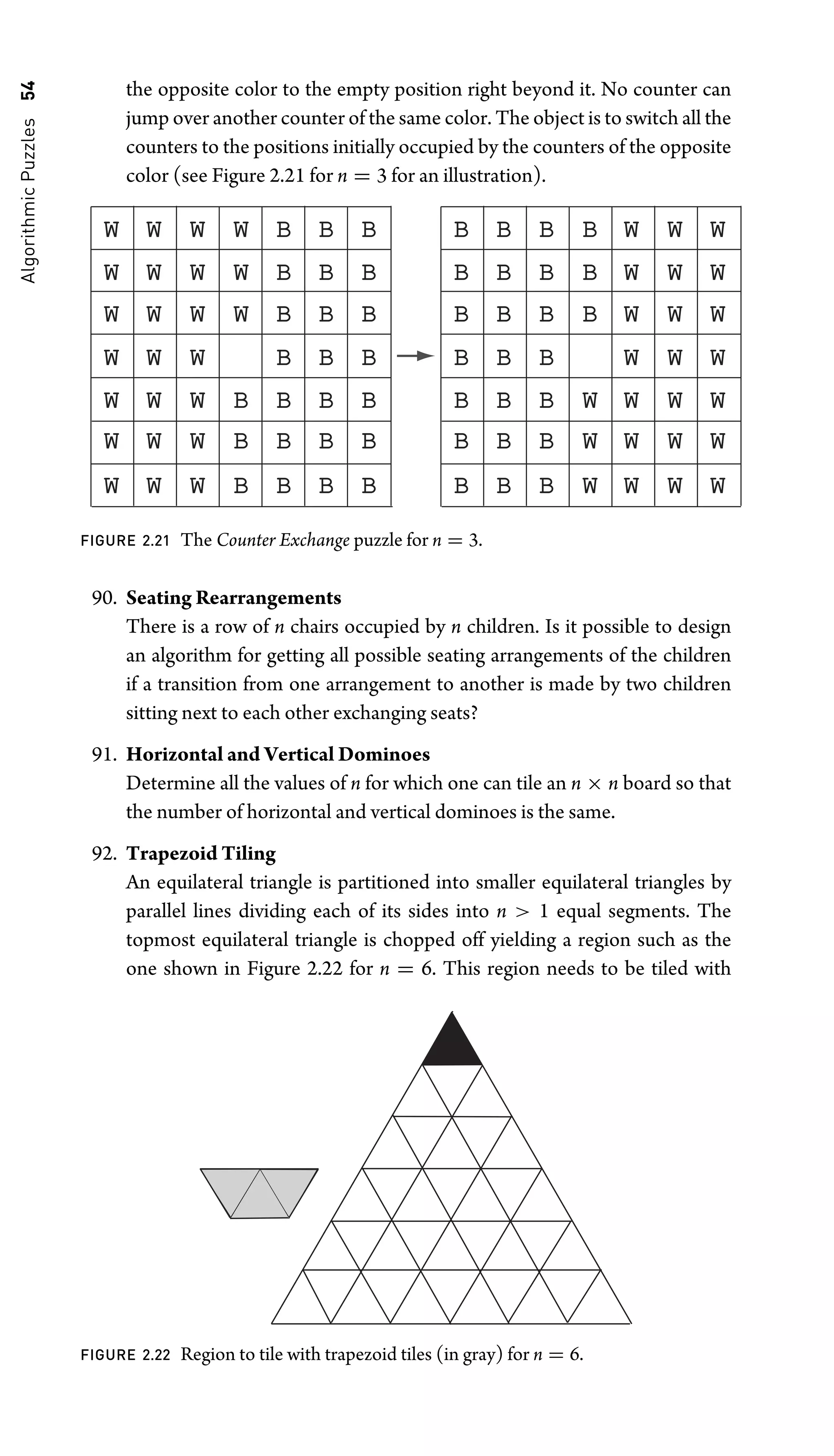 Algorithmic
Puzzles
54 the opposite color to the empty position right beyond it. No counter can
jump over another counter of the same color. The object is to switch all the
counters to the positions initially occupied by the counters of the opposite
color (see Figure 2.21 for n = 3 for an illustration).
W
W W W W W W W
B B B B B B B
W W W W W W W
B B B B B B B
W W W W W W W
B B B B B B B
W W W W W W
B B B B B B
W W W B W W W
B B B B B B W
W W W B W W W
B B B B B B W
W W W B W W W
B B B B B B W
FIGURE 2.21 The Counter Exchange puzzle for n = 3.
90. Seating Rearrangements
There is a row of n chairs occupied by n children. Is it possible to design
an algorithm for getting all possible seating arrangements of the children
if a transition from one arrangement to another is made by two children
sitting next to each other exchanging seats?
91. Horizontal and Vertical Dominoes
Determine all the values of n for which one can tile an n × n board so that
the number of horizontal and vertical dominoes is the same.
92. Trapezoid Tiling
An equilateral triangle is partitioned into smaller equilateral triangles by
parallel lines dividing each of its sides into n  1 equal segments. The
topmost equilateral triangle is chopped off yielding a region such as the
one shown in Figure 2.22 for n = 6. This region needs to be tiled with
FIGURE 2.22 Region to tile with trapezoid tiles (in gray) for n = 6.
 