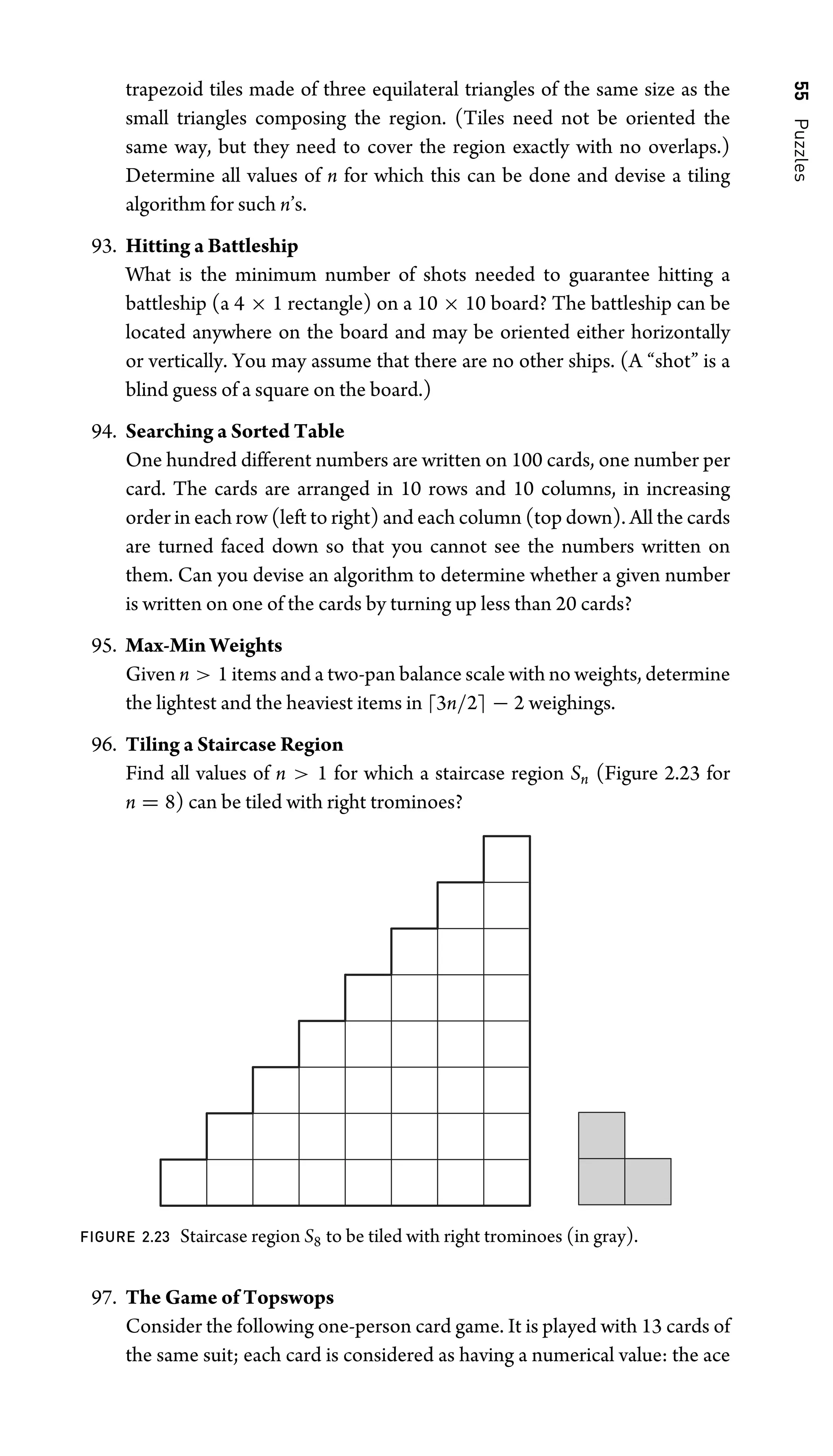 55
Puzzles
trapezoid tiles made of three equilateral triangles of the same size as the
small triangles composing the region. (Tiles need not be oriented the
same way, but they need to cover the region exactly with no overlaps.)
Determine all values of n for which this can be done and devise a tiling
algorithm for such n’s.
93. Hitting a Battleship
What is the minimum number of shots needed to guarantee hitting a
battleship (a 4 × 1 rectangle) on a 10 × 10 board? The battleship can be
located anywhere on the board and may be oriented either horizontally
or vertically. You may assume that there are no other ships. (A “shot” is a
blind guess of a square on the board.)
94. Searching a Sorted Table
One hundred different numbers are written on 100 cards, one number per
card. The cards are arranged in 10 rows and 10 columns, in increasing
order in each row (left to right) and each column (top down). All the cards
are turned faced down so that you cannot see the numbers written on
them. Can you devise an algorithm to determine whether a given number
is written on one of the cards by turning up less than 20 cards?
95. Max-Min Weights
Given n  1 items and a two-pan balance scale with no weights, determine
the lightest and the heaviest items in 3n/2 − 2 weighings.
96. Tiling a Staircase Region
Find all values of n  1 for which a staircase region Sn (Figure 2.23 for
n = 8) can be tiled with right trominoes?
FIGURE 2.23 Staircase region S8 to be tiled with right trominoes (in gray).
97. The Game of Topswops
Consider the following one-person card game. It is played with 13 cards of
the same suit; each card is considered as having a numerical value: the ace
 