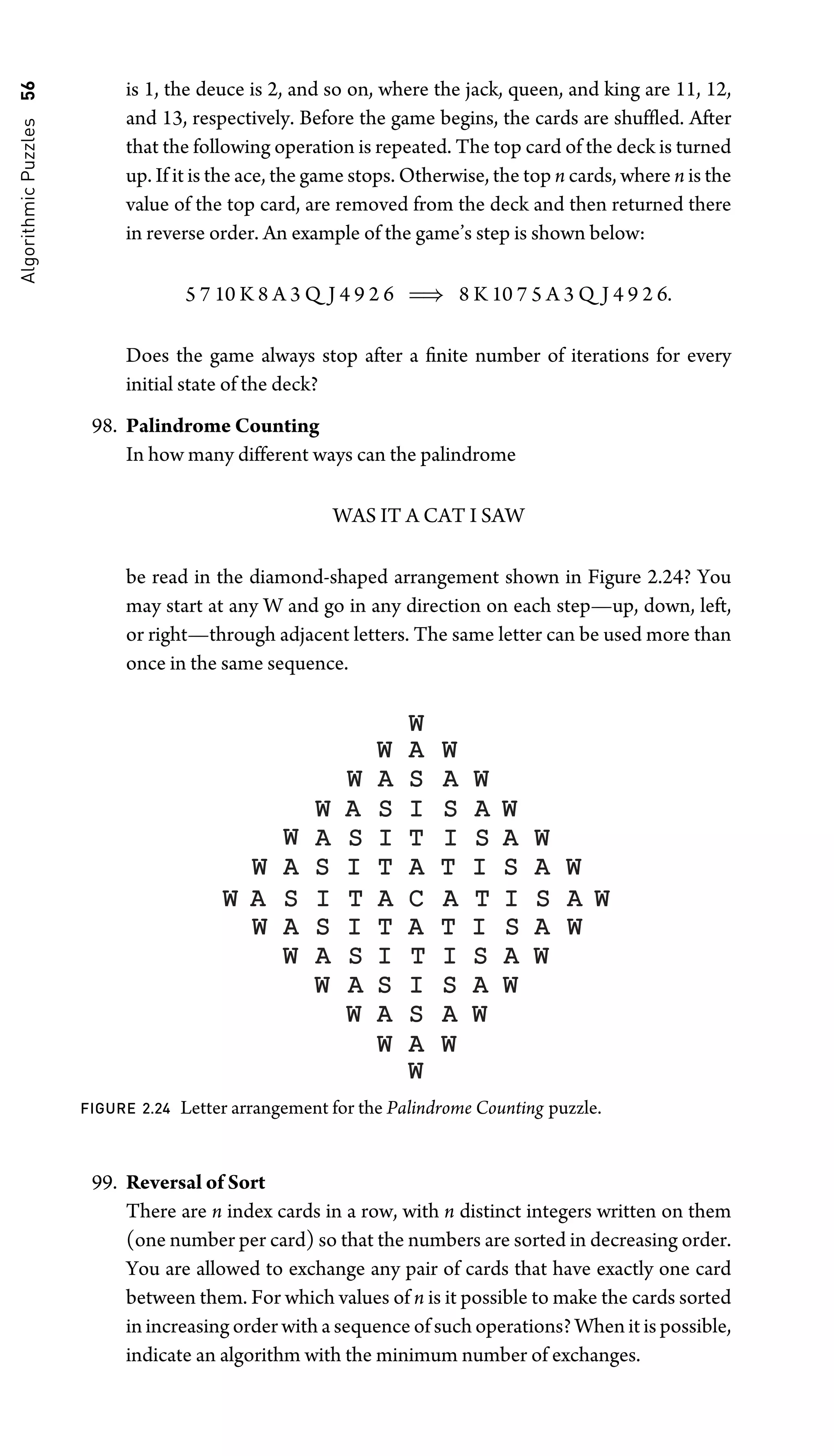 Algorithmic
Puzzles
56 is 1, the deuce is 2, and so on, where the jack, queen, and king are 11, 12,
and 13, respectively. Before the game begins, the cards are shufﬂed. After
that the following operation is repeated. The top card of the deck is turned
up. If it is the ace, the game stops. Otherwise, the top n cards, where n is the
value of the top card, are removed from the deck and then returned there
in reverse order. An example of the game’s step is shown below:
5 7 10 K 8 A 3 Q J 4 9 2 6 ⇒ 8 K 10 7 5 A 3 Q J 4 9 2 6.
Does the game always stop after a ﬁnite number of iterations for every
initial state of the deck?
98. Palindrome Counting
In how many different ways can the palindrome
WAS IT A CAT I SAW
be read in the diamond-shaped arrangement shown in Figure 2.24? You
may start at any W and go in any direction on each step—up, down, left,
or right—through adjacent letters. The same letter can be used more than
once in the same sequence.
W
W
A
S
I
T
A
C
A
T
I
S
A
W
A
S
I
T
A
T
I
S
A
W
W
A
S
I
T
A
T
I
S
A
W
W
A
S
I
T
W
A
S
I
T
I
S
A
W
I
S
A
W
W
A
S
W
A
S
I
S
A
W
I
A
W
W
A
S
W
A
S
A
W
W
A
W
W
W
A
W
S A
W
W
FIGURE 2.24 Letter arrangement for the Palindrome Counting puzzle.
99. Reversal of Sort
There are n index cards in a row, with n distinct integers written on them
(one number per card) so that the numbers are sorted in decreasing order.
You are allowed to exchange any pair of cards that have exactly one card
between them. For which values of n is it possible to make the cards sorted
in increasing order with a sequence of such operations? When it is possible,
indicate an algorithm with the minimum number of exchanges.
 