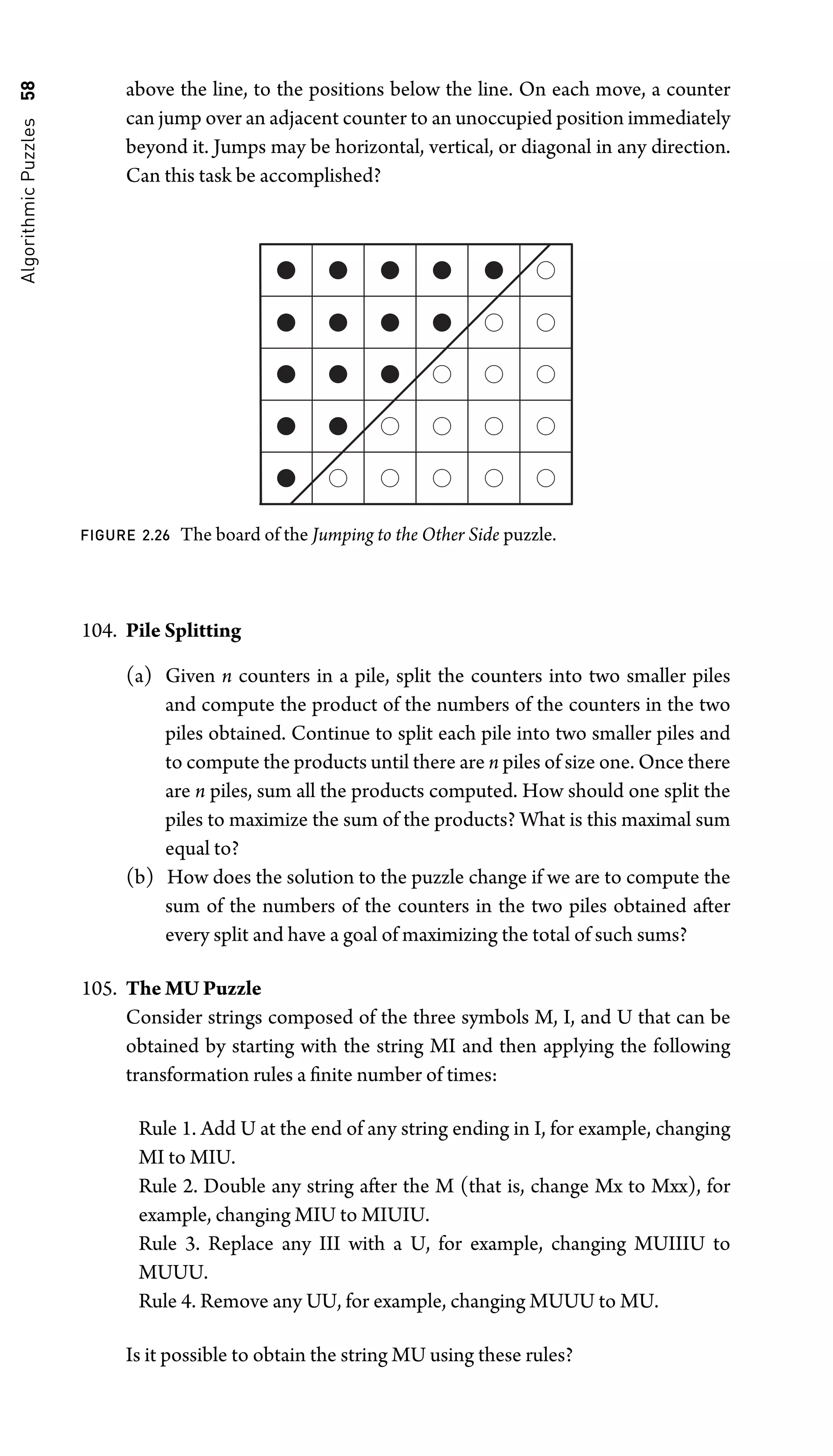 Algorithmic
Puzzles
58 above the line, to the positions below the line. On each move, a counter
can jump over an adjacent counter to an unoccupied position immediately
beyond it. Jumps may be horizontal, vertical, or diagonal in any direction.
Can this task be accomplished?
FIGURE 2.26 The board of the Jumping to the Other Side puzzle.
104. Pile Splitting
(a) Given n counters in a pile, split the counters into two smaller piles
and compute the product of the numbers of the counters in the two
piles obtained. Continue to split each pile into two smaller piles and
to compute the products until there are n piles of size one. Once there
are n piles, sum all the products computed. How should one split the
piles to maximize the sum of the products? What is this maximal sum
equal to?
(b) How does the solution to the puzzle change if we are to compute the
sum of the numbers of the counters in the two piles obtained after
every split and have a goal of maximizing the total of such sums?
105. The MU Puzzle
Consider strings composed of the three symbols M, I, and U that can be
obtained by starting with the string MI and then applying the following
transformation rules a ﬁnite number of times:
Rule 1. Add U at the end of any string ending in I, for example, changing
MI to MIU.
Rule 2. Double any string after the M (that is, change Mx to Mxx), for
example, changing MIU to MIUIU.
Rule 3. Replace any III with a U, for example, changing MUIIIU to
MUUU.
Rule 4. Remove any UU, for example, changing MUUU to MU.
Is it possible to obtain the string MU using these rules?
 