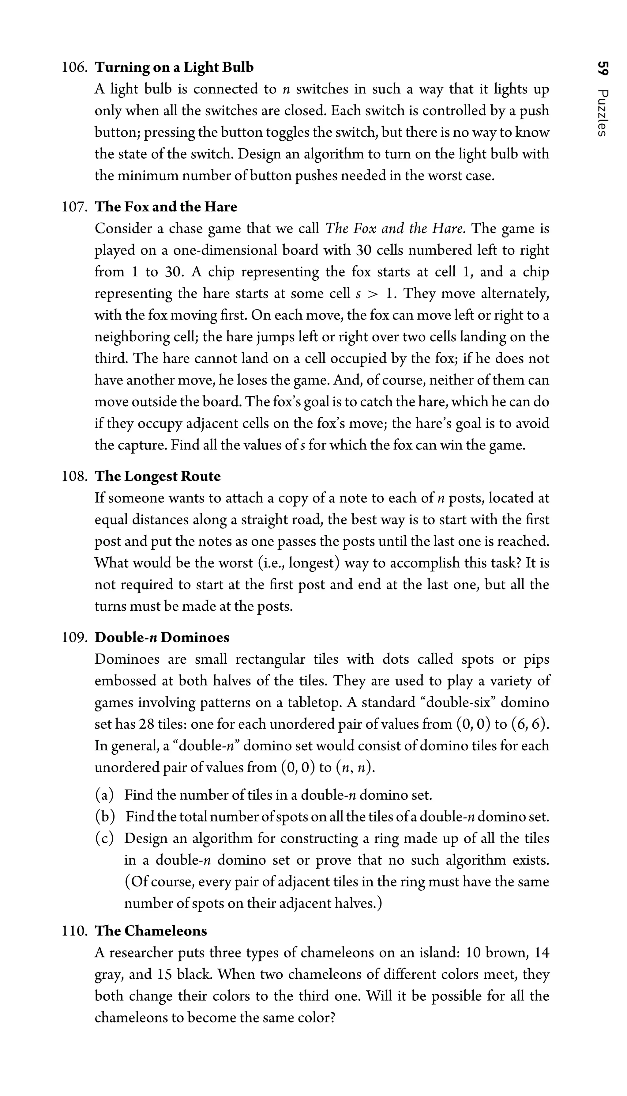 59
Puzzles
106. Turning on a Light Bulb
A light bulb is connected to n switches in such a way that it lights up
only when all the switches are closed. Each switch is controlled by a push
button; pressing the button toggles the switch, but there is no way to know
the state of the switch. Design an algorithm to turn on the light bulb with
the minimum number of button pushes needed in the worst case.
107. The Fox and the Hare
Consider a chase game that we call The Fox and the Hare. The game is
played on a one-dimensional board with 30 cells numbered left to right
from 1 to 30. A chip representing the fox starts at cell 1, and a chip
representing the hare starts at some cell s  1. They move alternately,
with the fox moving ﬁrst. On each move, the fox can move left or right to a
neighboring cell; the hare jumps left or right over two cells landing on the
third. The hare cannot land on a cell occupied by the fox; if he does not
have another move, he loses the game. And, of course, neither of them can
move outside the board. The fox’s goal is to catch the hare, which he can do
if they occupy adjacent cells on the fox’s move; the hare’s goal is to avoid
the capture. Find all the values of s for which the fox can win the game.
108. The Longest Route
If someone wants to attach a copy of a note to each of n posts, located at
equal distances along a straight road, the best way is to start with the ﬁrst
post and put the notes as one passes the posts until the last one is reached.
What would be the worst (i.e., longest) way to accomplish this task? It is
not required to start at the ﬁrst post and end at the last one, but all the
turns must be made at the posts.
109. Double-n Dominoes
Dominoes are small rectangular tiles with dots called spots or pips
embossed at both halves of the tiles. They are used to play a variety of
games involving patterns on a tabletop. A standard “double-six” domino
set has 28 tiles: one for each unordered pair of values from (0, 0) to (6, 6).
In general, a “double-n” domino set would consist of domino tiles for each
unordered pair of values from (0, 0) to (n, n).
(a) Find the number of tiles in a double-n domino set.
(b) Findthetotalnumberofspotsonallthetilesofadouble-ndominoset.
(c) Design an algorithm for constructing a ring made up of all the tiles
in a double-n domino set or prove that no such algorithm exists.
(Of course, every pair of adjacent tiles in the ring must have the same
number of spots on their adjacent halves.)
110. The Chameleons
A researcher puts three types of chameleons on an island: 10 brown, 14
gray, and 15 black. When two chameleons of different colors meet, they
both change their colors to the third one. Will it be possible for all the
chameleons to become the same color?
 