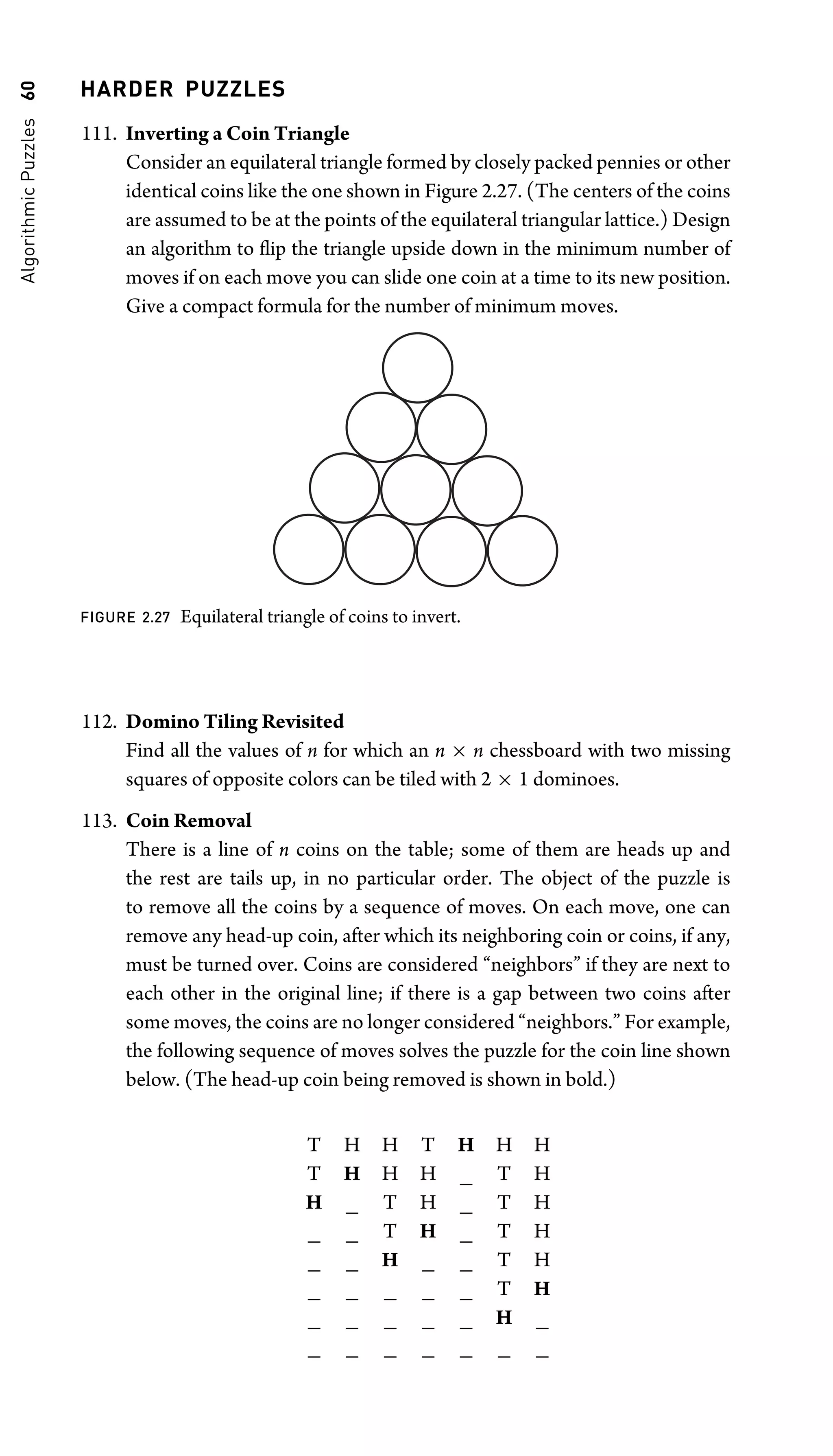 Algorithmic
Puzzles
60 HARDER PUZZLES
111. Inverting a Coin Triangle
Consider an equilateral triangle formed by closely packed pennies or other
identical coins like the one shown in Figure 2.27. (The centers of the coins
are assumed to be at the points of the equilateral triangular lattice.) Design
an algorithm to ﬂip the triangle upside down in the minimum number of
moves if on each move you can slide one coin at a time to its new position.
Give a compact formula for the number of minimum moves.
FIGURE 2.27 Equilateral triangle of coins to invert.
112. Domino Tiling Revisited
Find all the values of n for which an n × n chessboard with two missing
squares of opposite colors can be tiled with 2 × 1 dominoes.
113. Coin Removal
There is a line of n coins on the table; some of them are heads up and
the rest are tails up, in no particular order. The object of the puzzle is
to remove all the coins by a sequence of moves. On each move, one can
remove any head-up coin, after which its neighboring coin or coins, if any,
must be turned over. Coins are considered “neighbors” if they are next to
each other in the original line; if there is a gap between two coins after
some moves, the coins are no longer considered “neighbors.” For example,
the following sequence of moves solves the puzzle for the coin line shown
below. (The head-up coin being removed is shown in bold.)
T H H T H H H
T H H H _ T H
H _ T H _ T H
_ _ T H _ T H
_ _ H _ _ T H
_ _ _ _ _ T H
_ _ _ _ _ H _
_ _ _ _ _ _ _
 