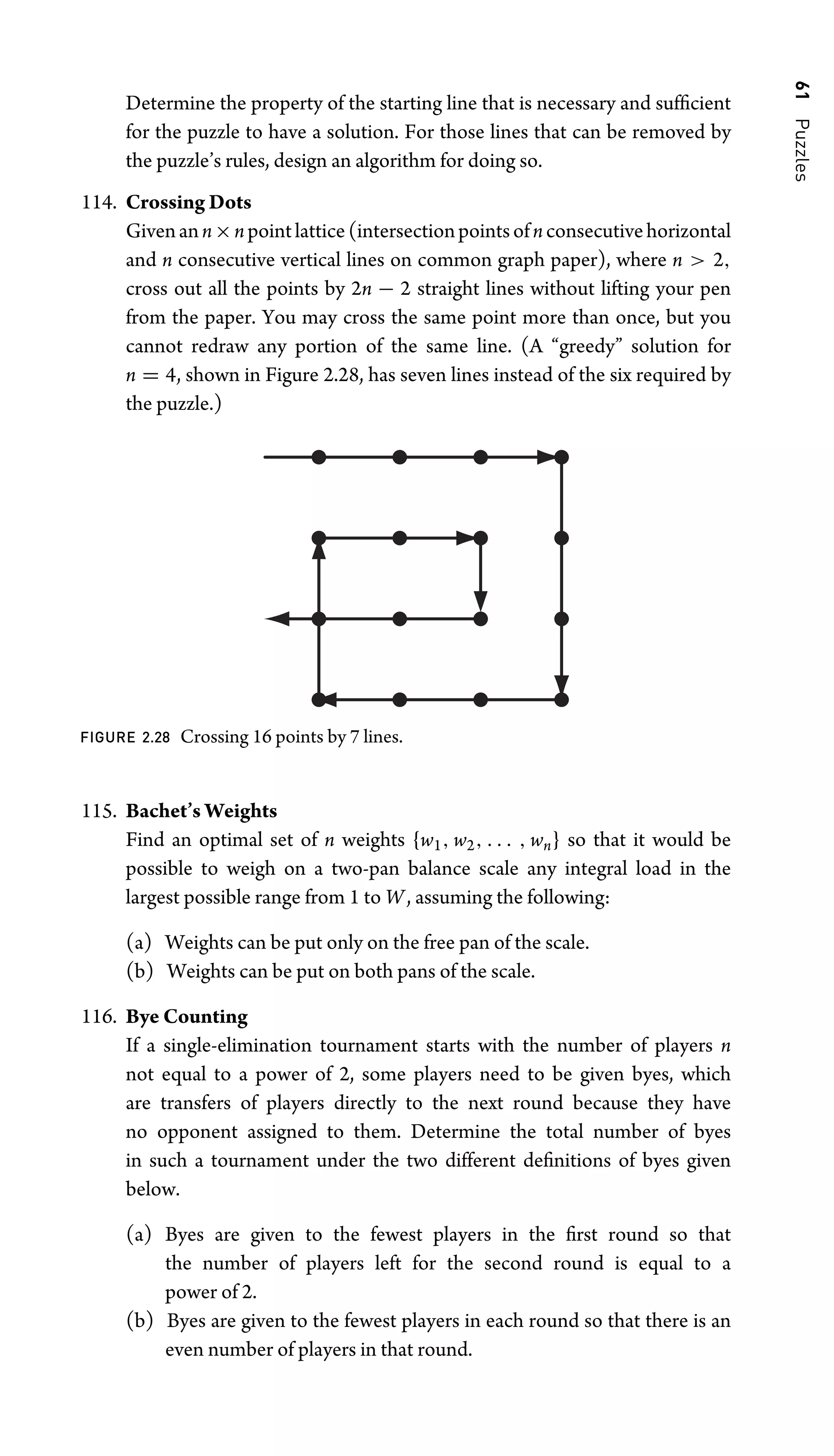 61
Puzzles
Determine the property of the starting line that is necessary and sufﬁcient
for the puzzle to have a solution. For those lines that can be removed by
the puzzle’s rules, design an algorithm for doing so.
114. Crossing Dots
Givenann×npointlattice(intersectionpointsofnconsecutivehorizontal
and n consecutive vertical lines on common graph paper), where n  2,
cross out all the points by 2n − 2 straight lines without lifting your pen
from the paper. You may cross the same point more than once, but you
cannot redraw any portion of the same line. (A “greedy” solution for
n = 4, shown in Figure 2.28, has seven lines instead of the six required by
the puzzle.)
FIGURE 2.28 Crossing 16 points by 7 lines.
115. Bachet’s Weights
Find an optimal set of n weights {w1, w2, . . . , wn} so that it would be
possible to weigh on a two-pan balance scale any integral load in the
largest possible range from 1 to W, assuming the following:
(a) Weights can be put only on the free pan of the scale.
(b) Weights can be put on both pans of the scale.
116. Bye Counting
If a single-elimination tournament starts with the number of players n
not equal to a power of 2, some players need to be given byes, which
are transfers of players directly to the next round because they have
no opponent assigned to them. Determine the total number of byes
in such a tournament under the two different deﬁnitions of byes given
below.
(a) Byes are given to the fewest players in the ﬁrst round so that
the number of players left for the second round is equal to a
power of 2.
(b) Byes are given to the fewest players in each round so that there is an
even number of players in that round.
 