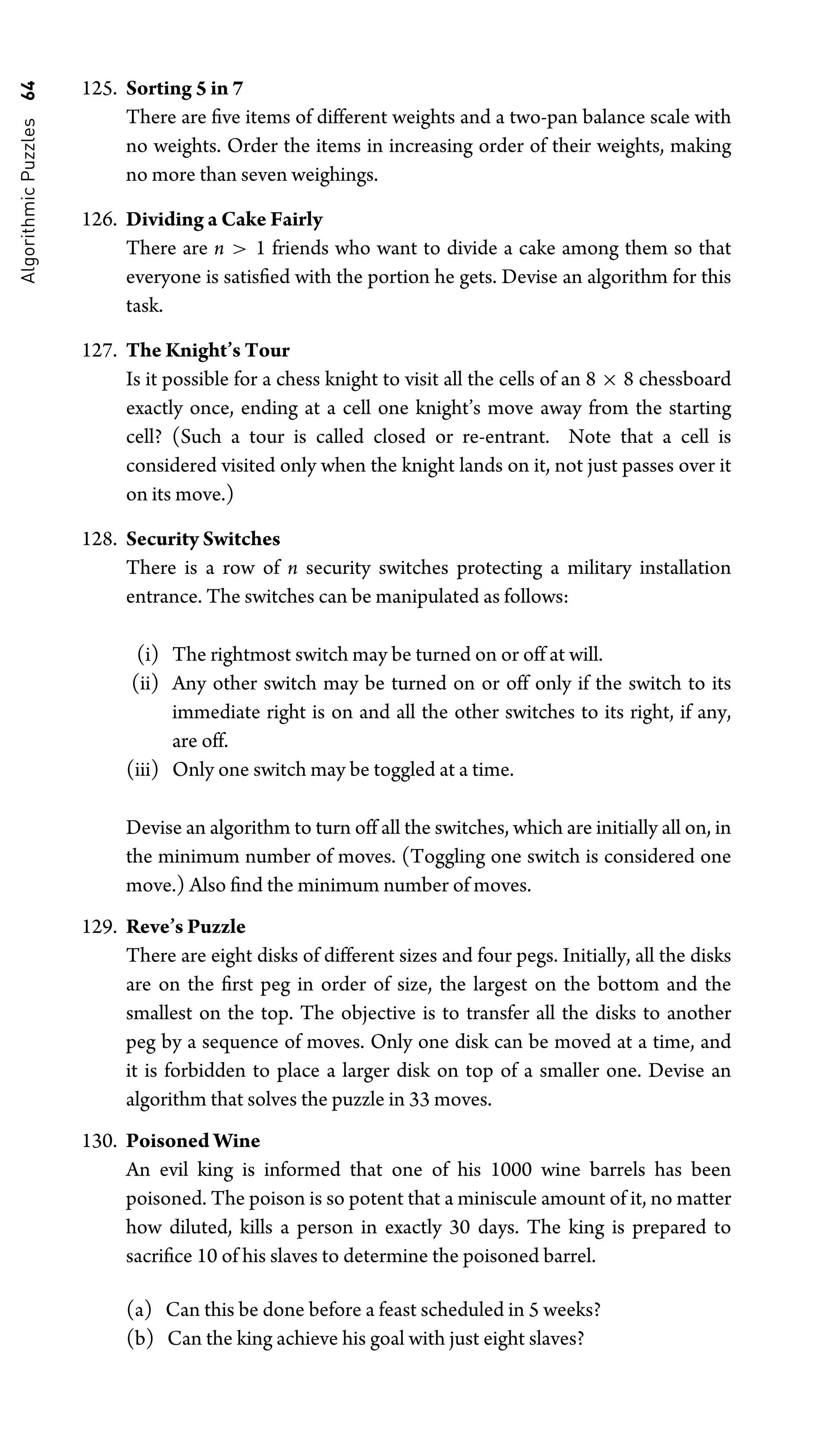 Algorithmic
Puzzles
64 125. Sorting 5 in 7
There are ﬁve items of different weights and a two-pan balance scale with
no weights. Order the items in increasing order of their weights, making
no more than seven weighings.
126. Dividing a Cake Fairly
There are n  1 friends who want to divide a cake among them so that
everyone is satisﬁed with the portion he gets. Devise an algorithm for this
task.
127. The Knight’s Tour
Is it possible for a chess knight to visit all the cells of an 8 × 8 chessboard
exactly once, ending at a cell one knight’s move away from the starting
cell? (Such a tour is called closed or re-entrant. Note that a cell is
considered visited only when the knight lands on it, not just passes over it
on its move.)
128. Security Switches
There is a row of n security switches protecting a military installation
entrance. The switches can be manipulated as follows:
(i) The rightmost switch may be turned on or off at will.
(ii) Any other switch may be turned on or off only if the switch to its
immediate right is on and all the other switches to its right, if any,
are off.
(iii) Only one switch may be toggled at a time.
Devise an algorithm to turn off all the switches, which are initially all on, in
the minimum number of moves. (Toggling one switch is considered one
move.) Also ﬁnd the minimum number of moves.
129. Reve’s Puzzle
There are eight disks of different sizes and four pegs. Initially, all the disks
are on the ﬁrst peg in order of size, the largest on the bottom and the
smallest on the top. The objective is to transfer all the disks to another
peg by a sequence of moves. Only one disk can be moved at a time, and
it is forbidden to place a larger disk on top of a smaller one. Devise an
algorithm that solves the puzzle in 33 moves.
130. Poisoned Wine
An evil king is informed that one of his 1000 wine barrels has been
poisoned. The poison is so potent that a miniscule amount of it, no matter
how diluted, kills a person in exactly 30 days. The king is prepared to
sacriﬁce 10 of his slaves to determine the poisoned barrel.
(a) Can this be done before a feast scheduled in 5 weeks?
(b) Can the king achieve his goal with just eight slaves?
 