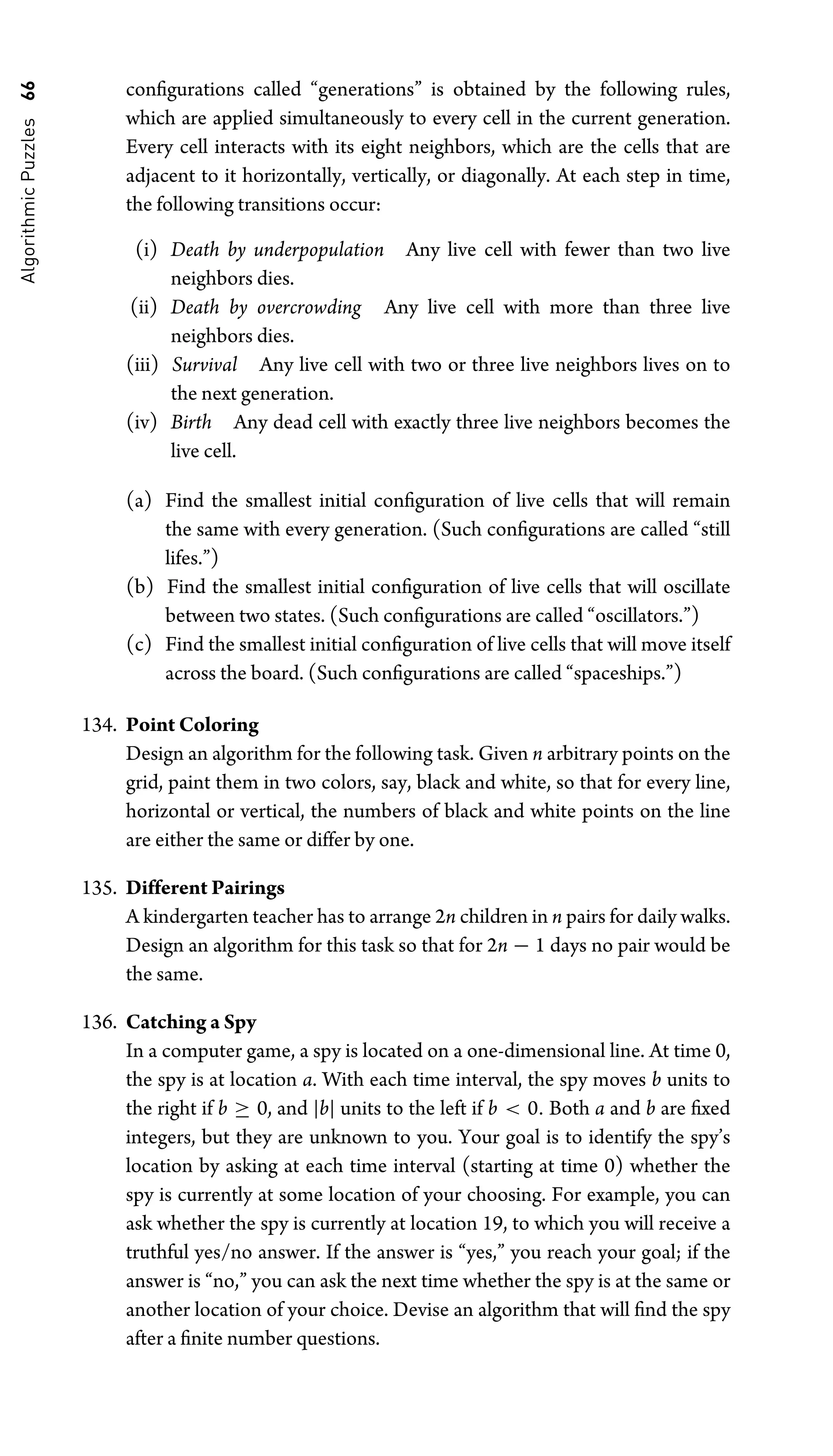 Algorithmic
Puzzles
66 conﬁgurations called “generations” is obtained by the following rules,
which are applied simultaneously to every cell in the current generation.
Every cell interacts with its eight neighbors, which are the cells that are
adjacent to it horizontally, vertically, or diagonally. At each step in time,
the following transitions occur:
(i) Death by underpopulation Any live cell with fewer than two live
neighbors dies.
(ii) Death by overcrowding Any live cell with more than three live
neighbors dies.
(iii) Survival Any live cell with two or three live neighbors lives on to
the next generation.
(iv) Birth Any dead cell with exactly three live neighbors becomes the
live cell.
(a) Find the smallest initial conﬁguration of live cells that will remain
the same with every generation. (Such conﬁgurations are called “still
lifes.”)
(b) Find the smallest initial conﬁguration of live cells that will oscillate
between two states. (Such conﬁgurations are called “oscillators.”)
(c) Find the smallest initial conﬁguration of live cells that will move itself
across the board. (Such conﬁgurations are called “spaceships.”)
134. Point Coloring
Design an algorithm for the following task. Given n arbitrary points on the
grid, paint them in two colors, say, black and white, so that for every line,
horizontal or vertical, the numbers of black and white points on the line
are either the same or differ by one.
135. Different Pairings
A kindergarten teacher has to arrange 2n children in n pairs for daily walks.
Design an algorithm for this task so that for 2n − 1 days no pair would be
the same.
136. Catching a Spy
In a computer game, a spy is located on a one-dimensional line. At time 0,
the spy is at location a. With each time interval, the spy moves b units to
the right if b ≥ 0, and |b| units to the left if b  0. Both a and b are ﬁxed
integers, but they are unknown to you. Your goal is to identify the spy’s
location by asking at each time interval (starting at time 0) whether the
spy is currently at some location of your choosing. For example, you can
ask whether the spy is currently at location 19, to which you will receive a
truthful yes/no answer. If the answer is “yes,” you reach your goal; if the
answer is “no,” you can ask the next time whether the spy is at the same or
another location of your choice. Devise an algorithm that will ﬁnd the spy
after a ﬁnite number questions.
 