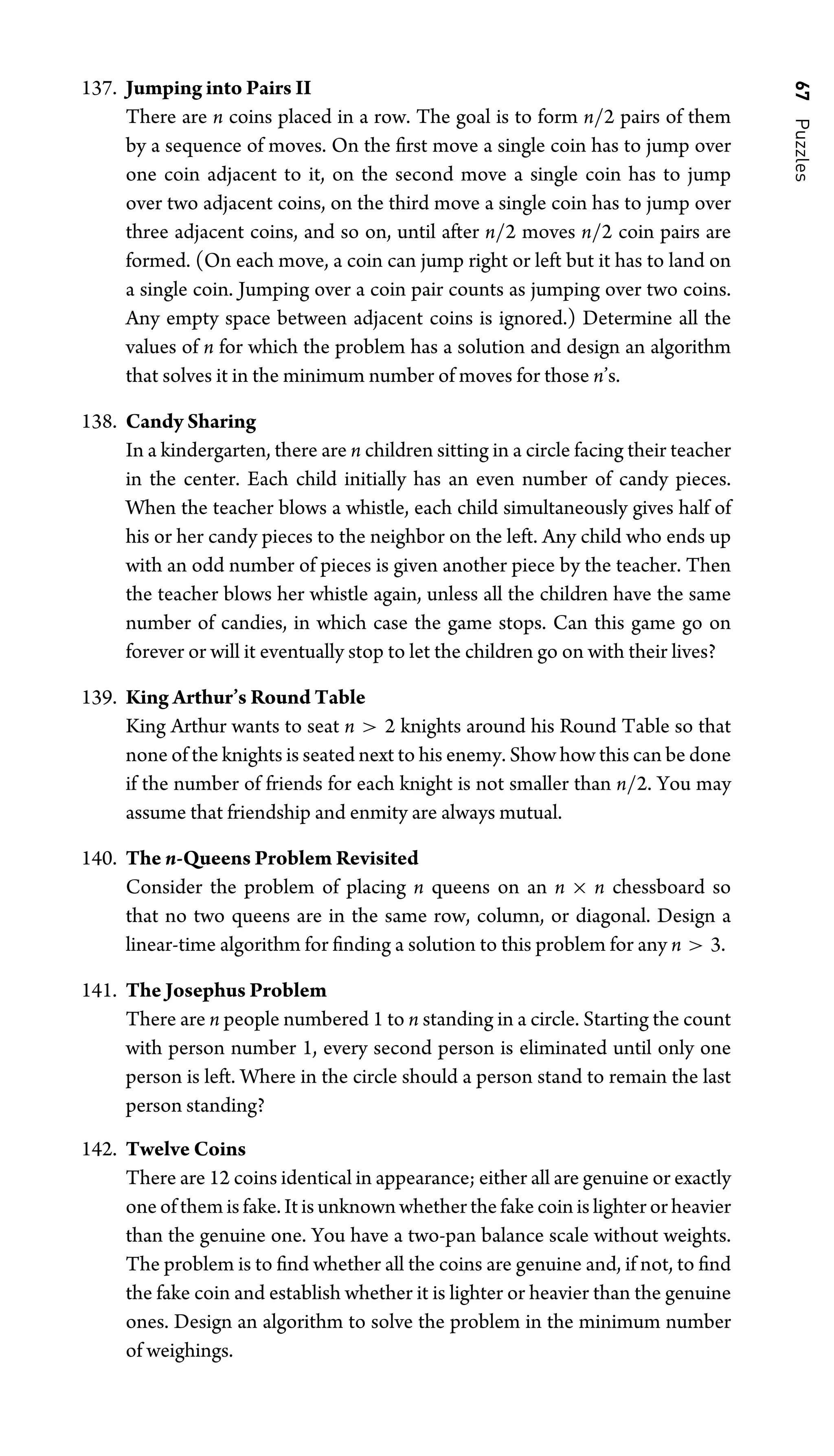 67
Puzzles
137. Jumping into Pairs II
There are n coins placed in a row. The goal is to form n/2 pairs of them
by a sequence of moves. On the ﬁrst move a single coin has to jump over
one coin adjacent to it, on the second move a single coin has to jump
over two adjacent coins, on the third move a single coin has to jump over
three adjacent coins, and so on, until after n/2 moves n/2 coin pairs are
formed. (On each move, a coin can jump right or left but it has to land on
a single coin. Jumping over a coin pair counts as jumping over two coins.
Any empty space between adjacent coins is ignored.) Determine all the
values of n for which the problem has a solution and design an algorithm
that solves it in the minimum number of moves for those n’s.
138. Candy Sharing
In a kindergarten, there are n children sitting in a circle facing their teacher
in the center. Each child initially has an even number of candy pieces.
When the teacher blows a whistle, each child simultaneously gives half of
his or her candy pieces to the neighbor on the left. Any child who ends up
with an odd number of pieces is given another piece by the teacher. Then
the teacher blows her whistle again, unless all the children have the same
number of candies, in which case the game stops. Can this game go on
forever or will it eventually stop to let the children go on with their lives?
139. King Arthur’s Round Table
King Arthur wants to seat n  2 knights around his Round Table so that
none of the knights is seated next to his enemy. Show how this can be done
if the number of friends for each knight is not smaller than n/2. You may
assume that friendship and enmity are always mutual.
140. The n-Queens Problem Revisited
Consider the problem of placing n queens on an n × n chessboard so
that no two queens are in the same row, column, or diagonal. Design a
linear-time algorithm for ﬁnding a solution to this problem for any n  3.
141. The Josephus Problem
There are n people numbered 1 to n standing in a circle. Starting the count
with person number 1, every second person is eliminated until only one
person is left. Where in the circle should a person stand to remain the last
person standing?
142. Twelve Coins
There are 12 coins identical in appearance; either all are genuine or exactly
one of them is fake. It is unknown whether the fake coin is lighter or heavier
than the genuine one. You have a two-pan balance scale without weights.
The problem is to ﬁnd whether all the coins are genuine and, if not, to ﬁnd
the fake coin and establish whether it is lighter or heavier than the genuine
ones. Design an algorithm to solve the problem in the minimum number
of weighings.
 