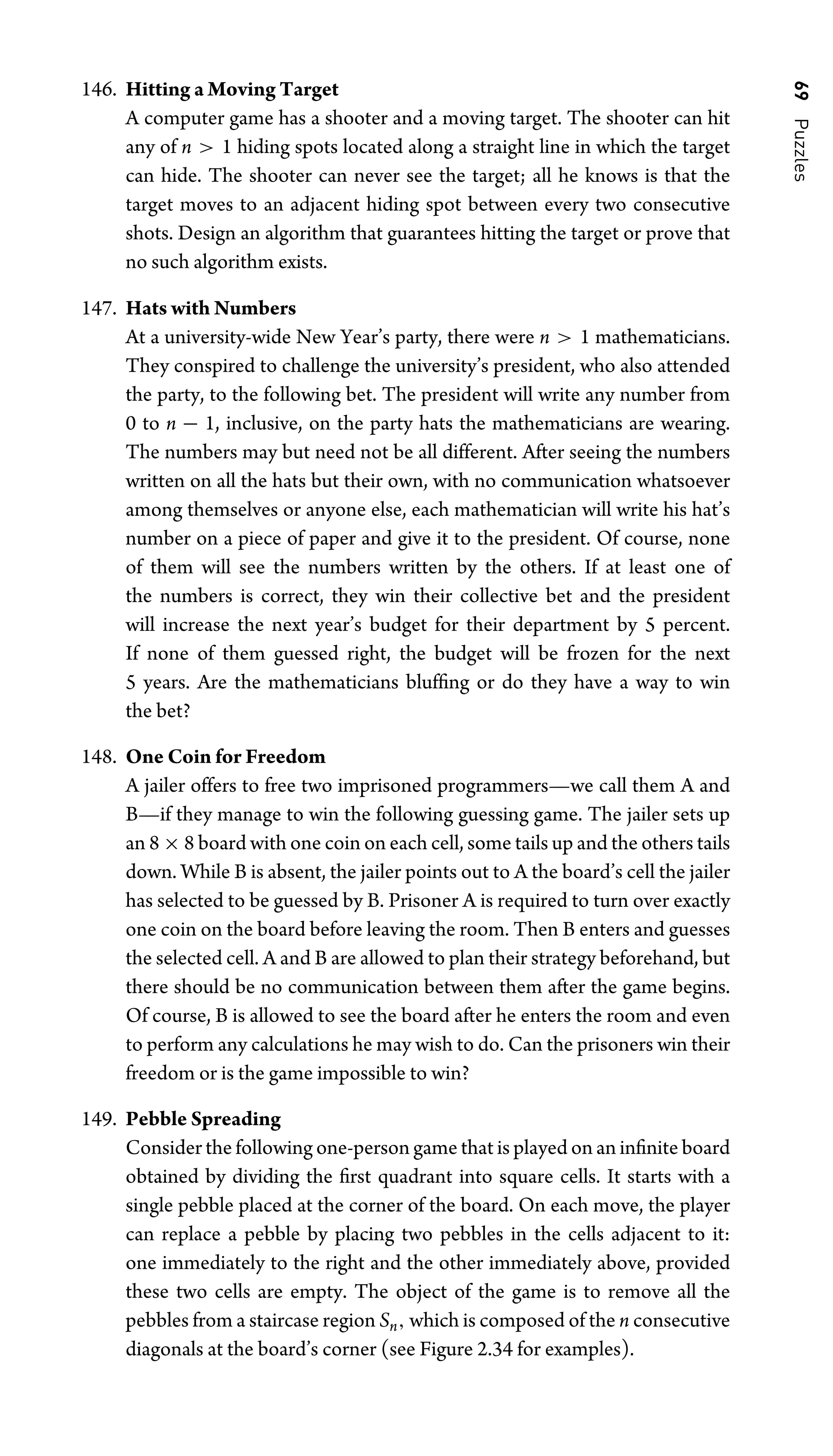 69
Puzzles
146. Hitting a Moving Target
A computer game has a shooter and a moving target. The shooter can hit
any of n  1 hiding spots located along a straight line in which the target
can hide. The shooter can never see the target; all he knows is that the
target moves to an adjacent hiding spot between every two consecutive
shots. Design an algorithm that guarantees hitting the target or prove that
no such algorithm exists.
147. Hats with Numbers
At a university-wide New Year’s party, there were n  1 mathematicians.
They conspired to challenge the university’s president, who also attended
the party, to the following bet. The president will write any number from
0 to n − 1, inclusive, on the party hats the mathematicians are wearing.
The numbers may but need not be all different. After seeing the numbers
written on all the hats but their own, with no communication whatsoever
among themselves or anyone else, each mathematician will write his hat’s
number on a piece of paper and give it to the president. Of course, none
of them will see the numbers written by the others. If at least one of
the numbers is correct, they win their collective bet and the president
will increase the next year’s budget for their department by 5 percent.
If none of them guessed right, the budget will be frozen for the next
5 years. Are the mathematicians blufﬁng or do they have a way to win
the bet?
148. One Coin for Freedom
A jailer offers to free two imprisoned programmers—we call them A and
B—if they manage to win the following guessing game. The jailer sets up
an 8 × 8 board with one coin on each cell, some tails up and the others tails
down. While B is absent, the jailer points out to A the board’s cell the jailer
has selected to be guessed by B. Prisoner A is required to turn over exactly
one coin on the board before leaving the room. Then B enters and guesses
the selected cell. A and B are allowed to plan their strategy beforehand, but
there should be no communication between them after the game begins.
Of course, B is allowed to see the board after he enters the room and even
to perform any calculations he may wish to do. Can the prisoners win their
freedom or is the game impossible to win?
149. Pebble Spreading
Consider the following one-person game that is played on an inﬁnite board
obtained by dividing the ﬁrst quadrant into square cells. It starts with a
single pebble placed at the corner of the board. On each move, the player
can replace a pebble by placing two pebbles in the cells adjacent to it:
one immediately to the right and the other immediately above, provided
these two cells are empty. The object of the game is to remove all the
pebbles from a staircase region Sn, which is composed of the n consecutive
diagonals at the board’s corner (see Figure 2.34 for examples).
 