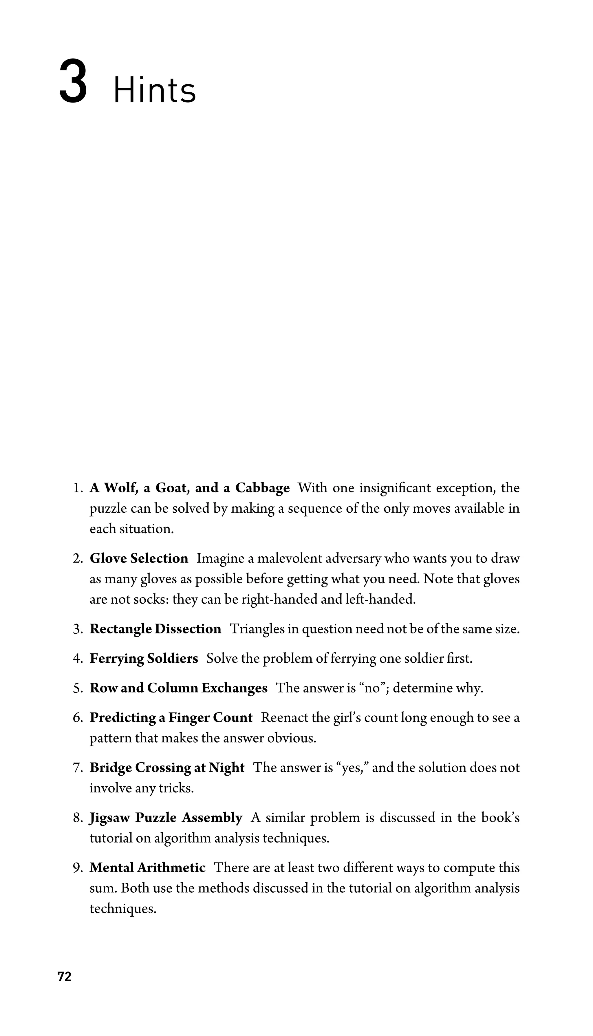 3 Hints
1. A Wolf, a Goat, and a Cabbage With one insigniﬁcant exception, the
puzzle can be solved by making a sequence of the only moves available in
each situation.
2. Glove Selection Imagine a malevolent adversary who wants you to draw
as many gloves as possible before getting what you need. Note that gloves
are not socks: they can be right-handed and left-handed.
3. Rectangle Dissection Triangles in question need not be of the same size.
4. Ferrying Soldiers Solve the problem of ferrying one soldier ﬁrst.
5. Row and Column Exchanges The answer is “no”; determine why.
6. Predicting a Finger Count Reenact the girl’s count long enough to see a
pattern that makes the answer obvious.
7. Bridge Crossing at Night The answer is “yes,” and the solution does not
involve any tricks.
8. Jigsaw Puzzle Assembly A similar problem is discussed in the book’s
tutorial on algorithm analysis techniques.
9. Mental Arithmetic There are at least two different ways to compute this
sum. Both use the methods discussed in the tutorial on algorithm analysis
techniques.
72
 