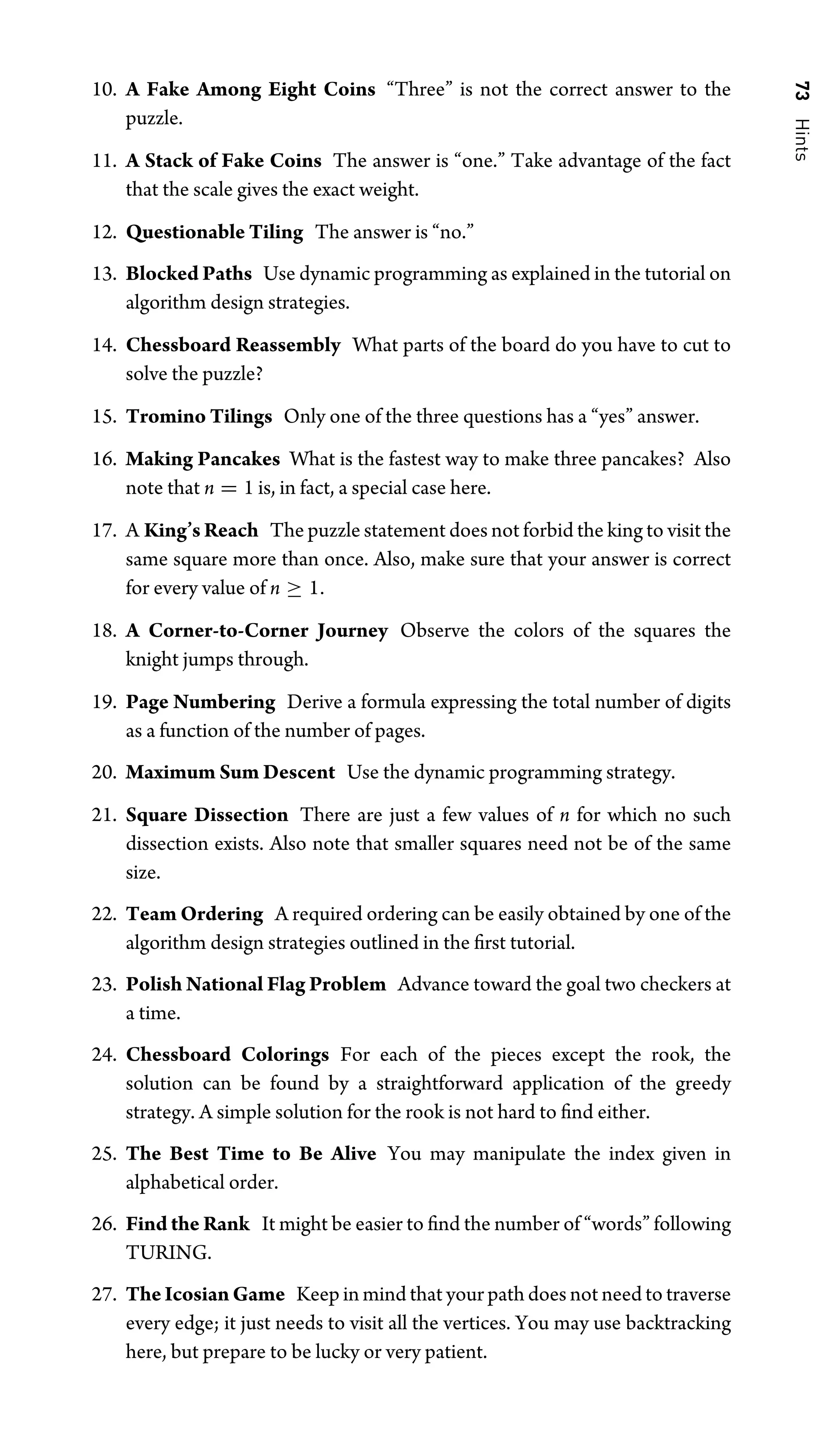 73
Hints
10. A Fake Among Eight Coins “Three” is not the correct answer to the
puzzle.
11. A Stack of Fake Coins The answer is “one.” Take advantage of the fact
that the scale gives the exact weight.
12. Questionable Tiling The answer is “no.”
13. Blocked Paths Use dynamic programming as explained in the tutorial on
algorithm design strategies.
14. Chessboard Reassembly What parts of the board do you have to cut to
solve the puzzle?
15. Tromino Tilings Only one of the three questions has a “yes” answer.
16. Making Pancakes What is the fastest way to make three pancakes? Also
note that n = 1 is, in fact, a special case here.
17. A King’s Reach The puzzle statement does not forbid the king to visit the
same square more than once. Also, make sure that your answer is correct
for every value of n ≥ 1.
18. A Corner-to-Corner Journey Observe the colors of the squares the
knight jumps through.
19. Page Numbering Derive a formula expressing the total number of digits
as a function of the number of pages.
20. Maximum Sum Descent Use the dynamic programming strategy.
21. Square Dissection There are just a few values of n for which no such
dissection exists. Also note that smaller squares need not be of the same
size.
22. Team Ordering A required ordering can be easily obtained by one of the
algorithm design strategies outlined in the ﬁrst tutorial.
23. Polish National Flag Problem Advance toward the goal two checkers at
a time.
24. Chessboard Colorings For each of the pieces except the rook, the
solution can be found by a straightforward application of the greedy
strategy. A simple solution for the rook is not hard to ﬁnd either.
25. The Best Time to Be Alive You may manipulate the index given in
alphabetical order.
26. Find the Rank It might be easier to ﬁnd the number of “words” following
TURING.
27. The Icosian Game Keep in mind that your path does not need to traverse
every edge; it just needs to visit all the vertices. You may use backtracking
here, but prepare to be lucky or very patient.
 