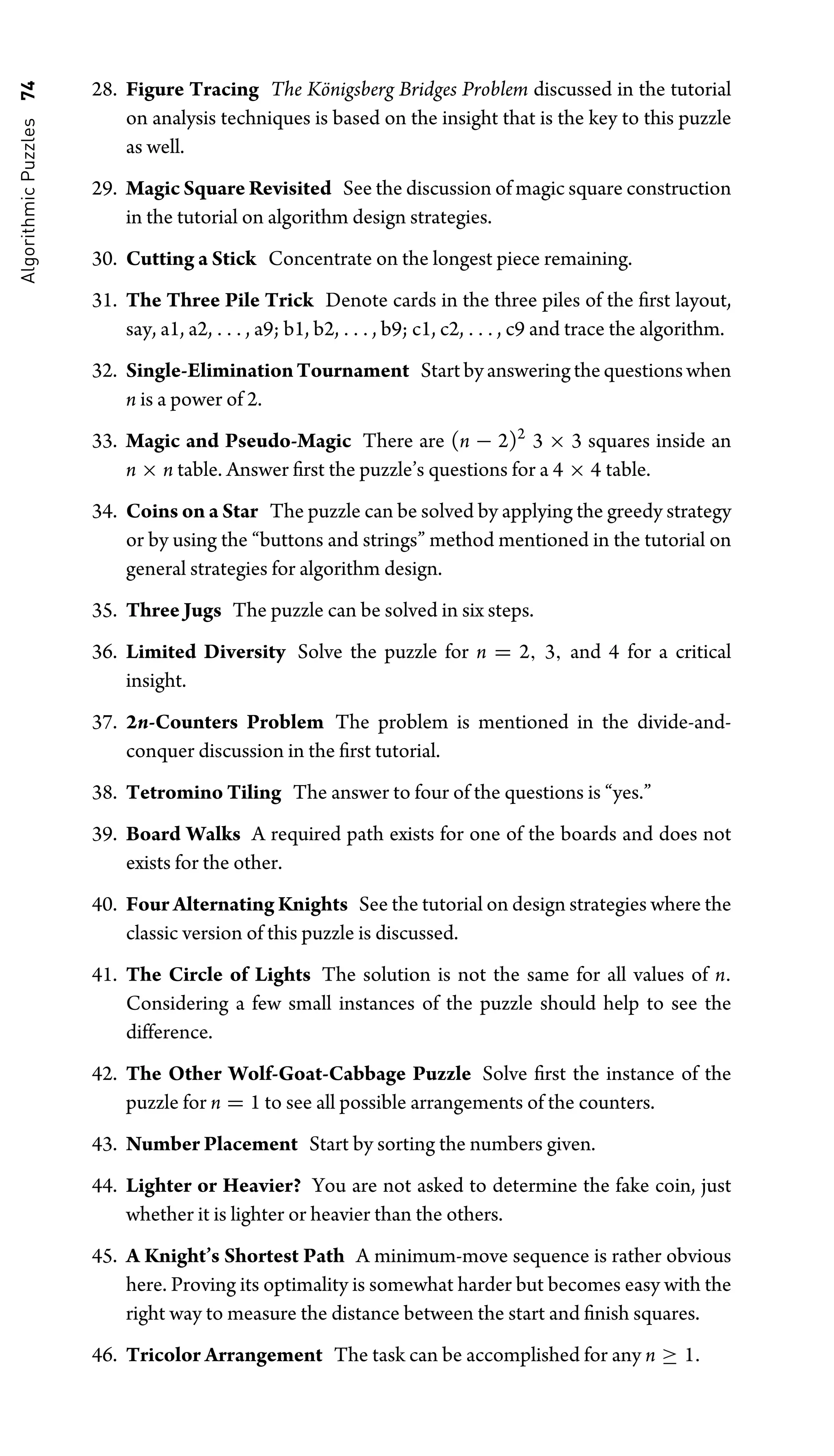 Algorithmic
Puzzles
74 28. Figure Tracing The Königsberg Bridges Problem discussed in the tutorial
on analysis techniques is based on the insight that is the key to this puzzle
as well.
29. Magic Square Revisited See the discussion of magic square construction
in the tutorial on algorithm design strategies.
30. Cutting a Stick Concentrate on the longest piece remaining.
31. The Three Pile Trick Denote cards in the three piles of the ﬁrst layout,
say, a1, a2, . . . , a9; b1, b2, . . . , b9; c1, c2, . . . , c9 and trace the algorithm.
32. Single-EliminationTournament Start by answering the questions when
n is a power of 2.
33. Magic and Pseudo-Magic There are (n − 2)2
3 × 3 squares inside an
n × n table. Answer ﬁrst the puzzle’s questions for a 4 × 4 table.
34. Coins on a Star The puzzle can be solved by applying the greedy strategy
or by using the “buttons and strings” method mentioned in the tutorial on
general strategies for algorithm design.
35. Three Jugs The puzzle can be solved in six steps.
36. Limited Diversity Solve the puzzle for n = 2, 3, and 4 for a critical
insight.
37. 2n-Counters Problem The problem is mentioned in the divide-and-
conquer discussion in the ﬁrst tutorial.
38. Tetromino Tiling The answer to four of the questions is “yes.”
39. Board Walks A required path exists for one of the boards and does not
exists for the other.
40. Four Alternating Knights See the tutorial on design strategies where the
classic version of this puzzle is discussed.
41. The Circle of Lights The solution is not the same for all values of n.
Considering a few small instances of the puzzle should help to see the
difference.
42. The Other Wolf-Goat-Cabbage Puzzle Solve ﬁrst the instance of the
puzzle for n = 1 to see all possible arrangements of the counters.
43. Number Placement Start by sorting the numbers given.
44. Lighter or Heavier? You are not asked to determine the fake coin, just
whether it is lighter or heavier than the others.
45. A Knight’s Shortest Path A minimum-move sequence is rather obvious
here. Proving its optimality is somewhat harder but becomes easy with the
right way to measure the distance between the start and ﬁnish squares.
46. Tricolor Arrangement The task can be accomplished for any n ≥ 1.
 
