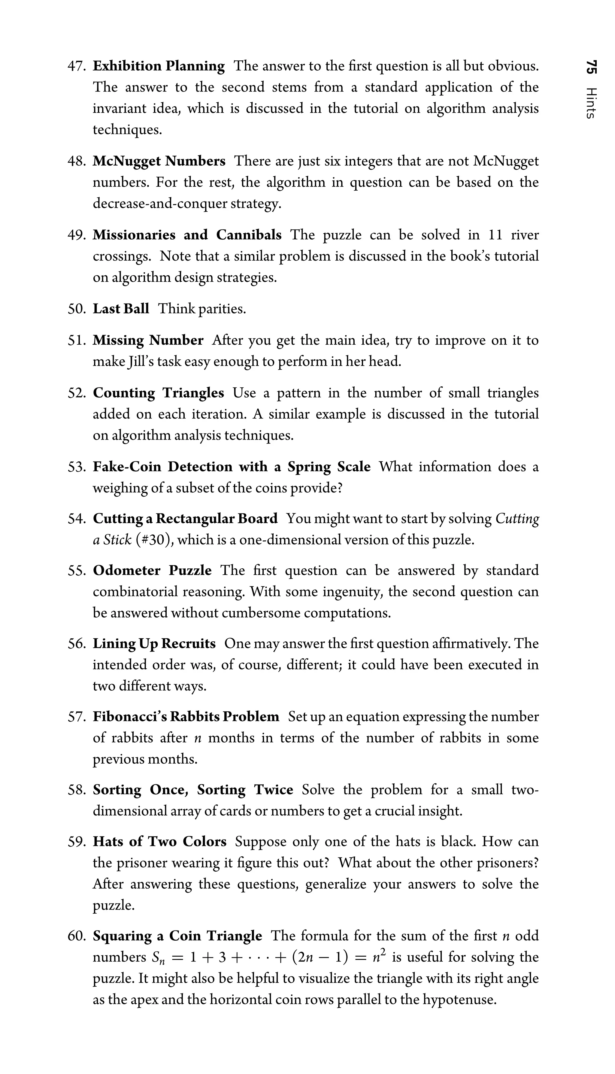 75
Hints
47. Exhibition Planning The answer to the ﬁrst question is all but obvious.
The answer to the second stems from a standard application of the
invariant idea, which is discussed in the tutorial on algorithm analysis
techniques.
48. McNugget Numbers There are just six integers that are not McNugget
numbers. For the rest, the algorithm in question can be based on the
decrease-and-conquer strategy.
49. Missionaries and Cannibals The puzzle can be solved in 11 river
crossings. Note that a similar problem is discussed in the book’s tutorial
on algorithm design strategies.
50. Last Ball Think parities.
51. Missing Number After you get the main idea, try to improve on it to
make Jill’s task easy enough to perform in her head.
52. Counting Triangles Use a pattern in the number of small triangles
added on each iteration. A similar example is discussed in the tutorial
on algorithm analysis techniques.
53. Fake-Coin Detection with a Spring Scale What information does a
weighing of a subset of the coins provide?
54. Cutting a Rectangular Board You might want to start by solving Cutting
a Stick (#30), which is a one-dimensional version of this puzzle.
55. Odometer Puzzle The ﬁrst question can be answered by standard
combinatorial reasoning. With some ingenuity, the second question can
be answered without cumbersome computations.
56. Lining Up Recruits One may answer the ﬁrst question afﬁrmatively. The
intended order was, of course, different; it could have been executed in
two different ways.
57. Fibonacci’s Rabbits Problem Set up an equation expressing the number
of rabbits after n months in terms of the number of rabbits in some
previous months.
58. Sorting Once, Sorting Twice Solve the problem for a small two-
dimensional array of cards or numbers to get a crucial insight.
59. Hats of Two Colors Suppose only one of the hats is black. How can
the prisoner wearing it ﬁgure this out? What about the other prisoners?
After answering these questions, generalize your answers to solve the
puzzle.
60. Squaring a Coin Triangle The formula for the sum of the ﬁrst n odd
numbers Sn = 1 + 3 + · · · + (2n − 1) = n2
is useful for solving the
puzzle. It might also be helpful to visualize the triangle with its right angle
as the apex and the horizontal coin rows parallel to the hypotenuse.
 