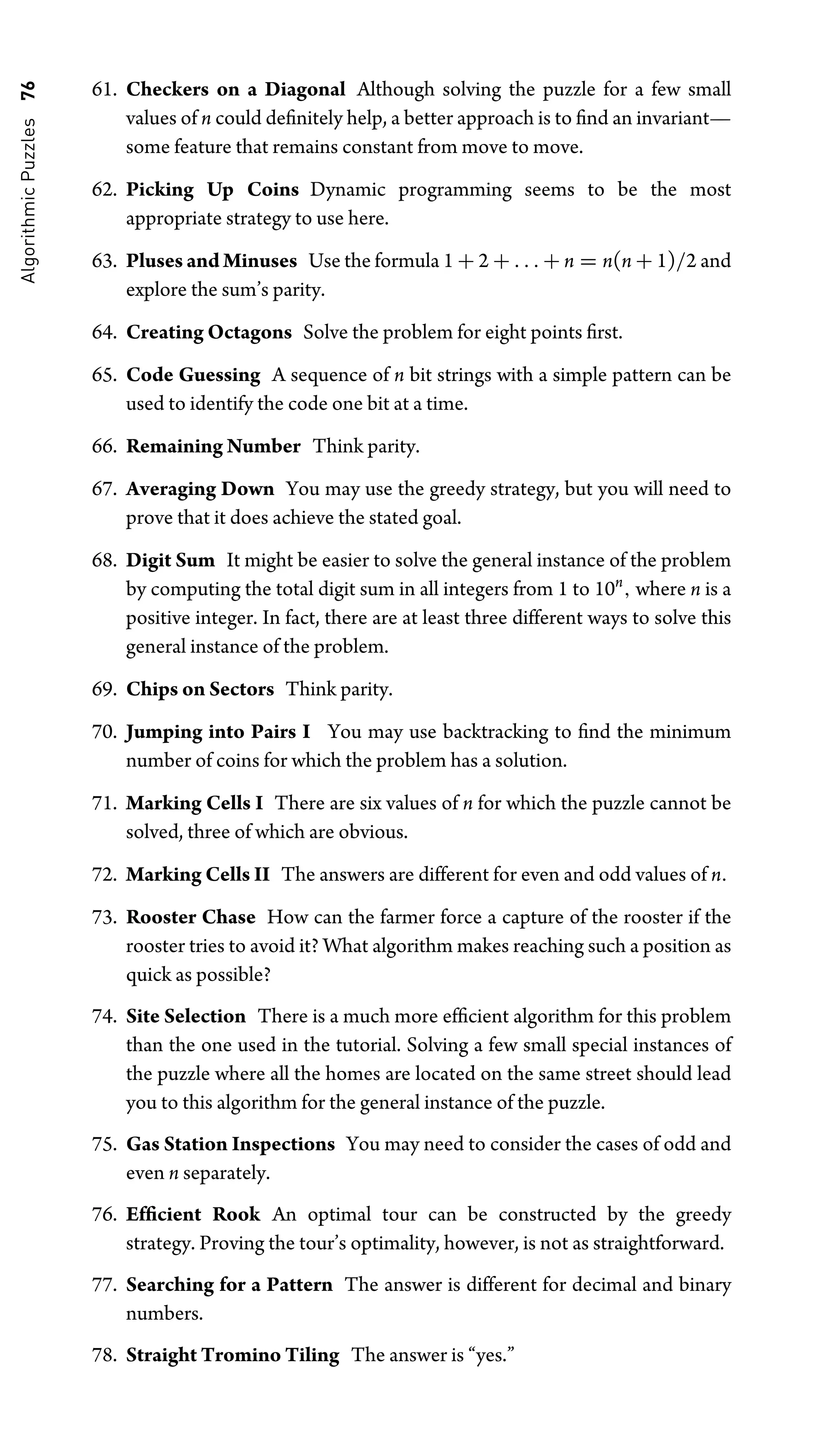 Algorithmic
Puzzles
76 61. Checkers on a Diagonal Although solving the puzzle for a few small
values of n could deﬁnitely help, a better approach is to ﬁnd an invariant—
some feature that remains constant from move to move.
62. Picking Up Coins Dynamic programming seems to be the most
appropriate strategy to use here.
63. Pluses and Minuses Use the formula 1 + 2 + . . . + n = n(n + 1)/2 and
explore the sum’s parity.
64. Creating Octagons Solve the problem for eight points ﬁrst.
65. Code Guessing A sequence of n bit strings with a simple pattern can be
used to identify the code one bit at a time.
66. Remaining Number Think parity.
67. Averaging Down You may use the greedy strategy, but you will need to
prove that it does achieve the stated goal.
68. Digit Sum It might be easier to solve the general instance of the problem
by computing the total digit sum in all integers from 1 to 10n
, where n is a
positive integer. In fact, there are at least three different ways to solve this
general instance of the problem.
69. Chips on Sectors Think parity.
70. Jumping into Pairs I You may use backtracking to ﬁnd the minimum
number of coins for which the problem has a solution.
71. Marking Cells I There are six values of n for which the puzzle cannot be
solved, three of which are obvious.
72. Marking Cells II The answers are different for even and odd values of n.
73. Rooster Chase How can the farmer force a capture of the rooster if the
rooster tries to avoid it? What algorithm makes reaching such a position as
quick as possible?
74. Site Selection There is a much more efﬁcient algorithm for this problem
than the one used in the tutorial. Solving a few small special instances of
the puzzle where all the homes are located on the same street should lead
you to this algorithm for the general instance of the puzzle.
75. Gas Station Inspections You may need to consider the cases of odd and
even n separately.
76. Efﬁcient Rook An optimal tour can be constructed by the greedy
strategy. Proving the tour’s optimality, however, is not as straightforward.
77. Searching for a Pattern The answer is different for decimal and binary
numbers.
78. Straight Tromino Tiling The answer is “yes.”
 