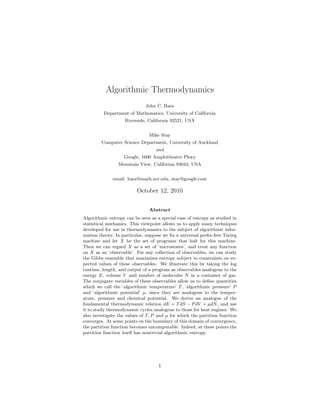 Algorithmic Thermodynamics
                              John C. Baez
          Department of Mathematics, University of California
                    Riverside, California 92521, USA


                               Mike Stay
        Computer Science Department, University of Auckland
                                   and
                   Google, 1600 Amphitheatre Pkwy
                 Mountain View, California 94043, USA


              email: baez@math.ucr.edu, stay@google.com

                         October 12, 2010


                               Abstract
Algorithmic entropy can be seen as a special case of entropy as studied in
statistical mechanics. This viewpoint allows us to apply many techniques
developed for use in thermodynamics to the subject of algorithmic infor-
mation theory. In particular, suppose we ﬁx a universal preﬁx-free Turing
machine and let X be the set of programs that halt for this machine.
Then we can regard X as a set of ‘microstates’, and treat any function
on X as an ‘observable’. For any collection of observables, we can study
the Gibbs ensemble that maximizes entropy subject to constraints on ex-
pected values of these observables. We illustrate this by taking the log
runtime, length, and output of a program as observables analogous to the
energy E, volume V and number of molecules N in a container of gas.
The conjugate variables of these observables allow us to deﬁne quantities
which we call the ‘algorithmic temperature’ T , ‘algorithmic pressure’ P
and ‘algorithmic potential’ µ, since they are analogous to the temper-
ature, pressure and chemical potential. We derive an analogue of the
fundamental thermodynamic relation dE = T dS − P dV + µdN , and use
it to study thermodynamic cycles analogous to those for heat engines. We
also investigate the values of T, P and µ for which the partition function
converges. At some points on the boundary of this domain of convergence,
the partition function becomes uncomputable. Indeed, at these points the
partition function itself has nontrivial algorithmic entropy.




                                    1
 