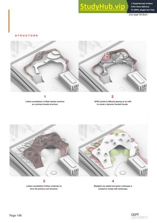 Page 148
Monsoon Semester 2019
2nd year M.Arch
S T R U C T U R E
1
Lattice exoskeleton of Steel tubular sections
as a primary facade structure.
2
GFRC panels & diffused glazing as an infill
to create a dynamic facated facade.
3
Lattice exoskeleton further continues to
form the primary roof structure.
4
Skylights are added and green roofscape is
created to merge with landscape.
 