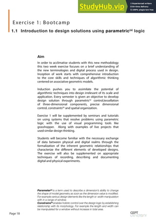 Page 18
In order to acclimatise students with this new methodology
this two week exercise focuses on a brief understanding of
the new terminologies and digital process used in design.
Inception of work starts with comprehensive introduction
to the core skills and techniques of algorithmic thinking
centered on associative geometric models.
Induction pushes you to assimilate the potential of
algorithmic techniques into design irrelevant of its scale and
application. Every semester is given an objective to develop
design solution through parametric(a)
control,tessellation
of three-dimensional components, precise dimensional
control, constraints(b)
and spatial organization.
Exercise 1 will be supplemented by seminars and tutorials
on using systems that resolve problems using parametric
logic with the use of visual programming tools like
grasshopper. Along with examples of live projects that
used similar design thinking.
Students will become familiar with the necessary exchange
of data between physical and digital realms through the
formalization of the inherent geometric relationships that
characterize the different elements of developed designs.
The exercise will also be supplemented on appropriate
techniques of recording, describing and documenting
digital and physical experiments.
1.1 Introduction to design solutions using parametric(a)
logic
Aim
Exercise 1: Bootcamp
Parameter(a)
is a term used to describe a dimension’s ability to change
the shape of model geometry as soon as the dimension value is modified.
For example various design elements like the length or width manipulation
with in a range of window.
Constrains(b)
enables holistic control over the design logic by establishing
relationship with its morphology. For example the length and width can
be manipulated for a window without increase in total area.
 