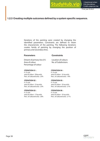Page 38
Spring Semester 2020
Final year B.Arch
Iterations of the painting were created by changing the
identified parameters. Constraints are defined to retain
the characteristic of the painting. The following iterations
creates family of painting by changing the position of
primary and secondary lines.
ITERATION 01 :
l1: 6 unit
area of colour : 20sq.units
Perc. of coloured area : 25%
ITERATION 02 :
l1: 6 unit
area of colour : 21sq.units
Perc. of coloured area : 23%
ITERATION 03 :
l1: 6 unit
area of colour : 17sq.units
Perc. of coloured area : 20%
1.2.3 Creating multiple outcomes defined by a system specific sequence.
Parameters
Distant of primary line (l1)
Area of colour
Percentage of colour
Constraints
Location of colours
No. of Subdivisions
ITERATION 04 :
l1: 6 unit
area of colour : 16 sq.units
Perc. of coloured area : 19%
ITERATION 05 :
l1: 6 unit
area of colour : 18 sq.units
Perc. of coloured area : 21%
ITERATION 06 :
l1: 6 unit
area of colour : 18 sq.units
Perc. of coloured area : 21 %
 