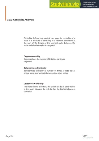 Page 78
Degree centrality
Betweenness Centrality
Closeness Centrality
Betweenness centrality is number of times a node act as
bridge along shortest path between two other nodes.
The more central a node is, the closer it is to all other nodes
In the given diagram the red dot has the highest closeness
centrality.
Degree defines the number of links to a particular
Segments
Centrality defines how central the space is. centrality of a
node is a measure of centrality in a network, calculated as
the sum of the length of the shortest paths between the
node and all other nodes in the graph.
3.2.2 Centrality Analysis
Syntactical Technique
 
