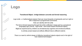 Logo
Transitional Object : bridge between concrete and formal reasoning
Logo turtle - a ‟mathematical creature‟ that can move forwards or backwards and turn right or
left in response to programmed commands.
Kids can identify with the turtle

The link to formal reasoning through the turtle is effected in large part by a procedural
language(Logo) (hence, logo+turtle - real screen-based transitional object)
Might be experienced by children as simultaneously cognitive and emotional artifacts.
Is entirely screen-based and affects different kids to different extents

There is a need to rethink design of effective transitional objects objects and in the light of
new material technologies.

 