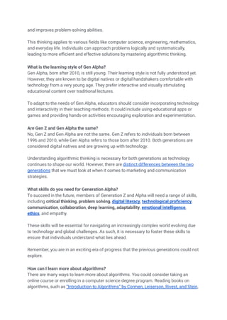 and improves problem-solving abilities.
This thinking applies to various fields like computer science, engineering, mathematics,
and everyday life. Individuals can approach problems logically and systematically,
leading to more efficient and effective solutions by mastering algorithmic thinking.
What is the learning style of Gen Alpha?
Gen Alpha, born after 2010, is still young. Their learning style is not fully understood yet.
However, they are known to be digital natives or digital handshakers comfortable with
technology from a very young age. They prefer interactive and visually stimulating
educational content over traditional lectures.
To adapt to the needs of Gen Alpha, educators should consider incorporating technology
and interactivity in their teaching methods. It could include using educational apps or
games and providing hands-on activities encouraging exploration and experimentation.
Are Gen Z and Gen Alpha the same?
No, Gen Z and Gen Alpha are not the same. Gen Z refers to individuals born between
1996 and 2010, while Gen Alpha refers to those born after 2010. Both generations are
considered digital natives and are growing up with technology.
Understanding algorithmic thinking is necessary for both generations as technology
continues to shape our world. However, there are distinct differences between the two
generations that we must look at when it comes to marketing and communication
strategies.
What skills do you need for Generation Alpha?
To succeed in the future, members of Generation Z and Alpha will need a range of skills,
including critical thinking, problem solving, digital literacy, technological proficiency,
communication, collaboration, deep learning, adaptability, emotional intelligence,
ethics, and empathy.
These skills will be essential for navigating an increasingly complex world evolving due
to technology and global challenges. As such, it is necessary to foster these skills to
ensure that individuals understand what lies ahead.
Remember, you are in an exciting era of progress that the previous generations could not
explore.
How can I learn more about algorithms?
There are many ways to learn more about algorithms. You could consider taking an
online course or enrolling in a computer science degree program. Reading books on
algorithms, such as “Introduction to Algorithms” by Cormen, Leiserson, Rivest, and Stein,
 