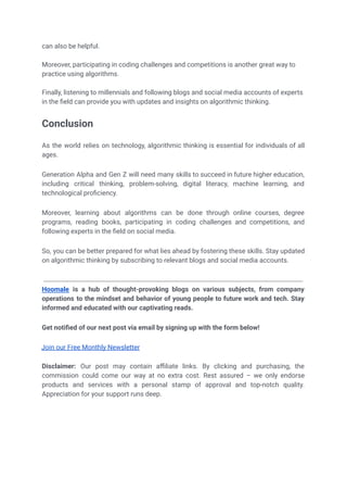 can also be helpful.
Moreover, participating in coding challenges and competitions is another great way to
practice using algorithms.
Finally, listening to millennials and following blogs and social media accounts of experts
in the field can provide you with updates and insights on algorithmic thinking.
Conclusion
As the world relies on technology, algorithmic thinking is essential for individuals of all
ages.
Generation Alpha and Gen Z will need many skills to succeed in future higher education,
including critical thinking, problem-solving, digital literacy, machine learning, and
technological proficiency.
Moreover, learning about algorithms can be done through online courses, degree
programs, reading books, participating in coding challenges and competitions, and
following experts in the field on social media.
So, you can be better prepared for what lies ahead by fostering these skills. Stay updated
on algorithmic thinking by subscribing to relevant blogs and social media accounts.
Hoomale is a hub of thought-provoking blogs on various subjects, from company
operations to the mindset and behavior of young people to future work and tech. Stay
informed and educated with our captivating reads.
Get notified of our next post via email by signing up with the form below!
Join our Free Monthly Newsletter
Subscribe
Disclaimer: Our post may contain affiliate links. By clicking and purchasing, the
commission could come our way at no extra cost. Rest assured – we only endorse
products and services with a personal stamp of approval and top-notch quality.
Appreciation for your support runs deep.
 