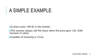 A SIMPLE EXAMPLE
A share costs 100 Rs in the market.
The investor always sell the share when the price gets 120. (20%
increase in value)
Capable of investing in 4 Cos.
4ALGORITHMIC TRADING
 