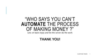 “WHO SAYS YOU CAN’T
AUTOMATE THE PROCESS
OF MAKING MONEY ?”
ALGORITHMIC TRADING 7
Lets sit back enjoy and let the server do the work
THANK YOU!
 